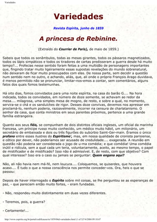 Variedades
Variedades
Revista Espírita, junho de 1859
A princesa de Rebinine.
(Extraído do Courrier de Paris), de maio de 1859.)
Sabeis que todos os sonâmbulos, todas as mesas girantes, todos os pássaros magnetizados,
todos os lápis simpáticos e todos os tiradores de cartas predisseram a guerra desde há muito
tempo?... Profecias nesse sentido foram feitas a uma multidão de personagens importantes
que, fingindo tratar muito ligeiramente essas supostas revelações do mundo sobrenatural,
não deixaram de ficar muito preocupados com elas. De nossa parte, sem decidir a questão
num sentido nem no outro, e achando, aliás, que, ali onde o próprio François Arago duvidava,
é menos permitido não se pronunciar, limitar-nos-emos a contar, sem comentários, alguns
fatos dos quais fomos testemunhas.
Há oito dias, fomos convidados para uma noite espírita, na casa do barão G.... Na hora
indicada, todos os convidados, em número de doze somente, se achavam ao redor da
mesa.... milagrosa, uma simples mesa de mogno, de resto, e sobre a qual, no momento,
servira-se o chá e os sanduíches de rigor. Desses doze convivas, devemos nos apressar em
proclamá-lo, nenhum poderia, razoavelmente, incorrer na censura de charlatanismo. O
senhor da casa, que conta ministros em seus parentes próximos, pertence a uma grande
família estrangeira.
Quanto aos seus fiéis, se compunham de dois distintos oficiais ingleses, um oficial da marinha
francesa, um príncipe russo muito conhecido, um médico muito hábil, um milionário, um
secretário de embaixada e dois ou três figurões do subúrbio Saint-Ger-main. Éramos o único
profano entre esses ilustres do Espiritismo', mas, em nossa qualidade de cronista parisiense,
e cético por dever, não poderíamos ser acusado de credulidade.... exagerada. A reunião em
questão não poderia ser considerada o jogo de u-ma comédia; e que comédia! Uma comédia
inútil e ridícula, sem a qual cada um teria, voluntariamente, aceito, ao mesmo tempo, o papel
de mistificador e de mistificado? Isso não é admissível. E, de resto, com que objetivo? Com
qual interesse? Isso era o caso ou jamais se perguntar: Quem engana aqui?
Não, ali não havia nem má-fé, nem loucura.... Coloquemos, se quiserdes, que houvera
acaso.... É tudo o que a nossa consciência nos permite conceder-vos. Ora, heis o que se
passou:
Depois de haver interrogado o Espírito sobre mil coisas, se lhe perguntou se as esperanças de
paz, - que pareciam então muito fortes, - eram fundadas.
- Não, respondeu muito distintamente em duas vezes diferentes.
- Teremos, pois, a guerra?
- Certamente!...
http://www.espirito.org.br/portal/codificacao/re/1859/06d-variedades.html (1 of 5)7/4/2004 09:10:47
 