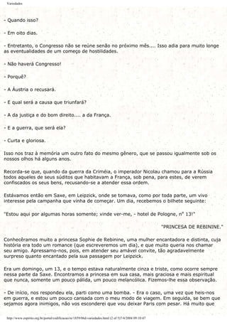 Variedades
- Quando isso?
- Em oito dias.
- Entretanto, o Congresso não se reúne senão no próximo mês.... Isso adia para muito longe
as eventualidades de um começo de hostilidades.
- Não haverá Congresso!
- Porquê?
- A Áustria o recusará.
- E qual será a causa que triunfará?
- A da justiça e do bom direito.... a da França.
- E a guerra, que será ela?
- Curta e gloriosa.
Isso nos traz à memória um outro fato do mesmo gênero, que se passou igualmente sob os
nossos olhos há alguns anos.
Recorda-se que, quando da guerra da Criméia, o imperador Nicolau chamou para a Rússia
todos aqueles de seus súditos que habitavam a França, sob pena, para estes, de verem
confiscados os seus bens, recusando-se a atender essa ordem.
Estávamos então em Saxe, em Leipzick, onde se tomava, como por toda parte, um vivo
interesse pela campanha que vinha de começar. Um dia, recebemos o bilhete seguinte:
"Estou aqui por algumas horas somente; vinde ver-me, - hotel de Pologne, nº 13!"
"PRINCESA DE REBININE."
Conhecêramos muito a princesa Sophie de Rebinine, uma mulher encantadora e distinta, cuja
história era todo um romance (que escreveremos um dia), e que muito queria nos chamar
seu amigo. Apressamo-nos, pois, em atender seu amável convite, tão agradavelmente
surpreso quanto encantado pela sua passagem por Leipzick.
Era um domingo, um 13, e o tempo estava naturalmente cinza e triste, como ocorre sempre
nessa parte da Saxe. Encontramos a princesa em sua casa, mais graciosa e mais espiritual
que nunca, somente um pouco pálida, um pouco melancólica. Fizemos-lhe essa observação.
- De início, nos respondeu ela, parti como uma bomba. - Era o caso, uma vez que heis-nos
em guerra, e estou um pouco cansada com o meu modo de viagem. Em seguida, se bem que
sejamos agora inimigos, não vos esconderei que vou deixar Paris com pesar. Há muito que
http://www.espirito.org.br/portal/codificacao/re/1859/06d-variedades.html (2 of 5)7/4/2004 09:10:47
 