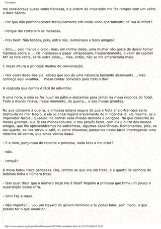 Variedades
me considerava quase como francesa, e a ordem do imperador me faz romper com um velho
e doce hábito.
- Por que não permanecestes tranqüilamente em vosso lindo apartamento da rua Rumfort?
- Porque me cortariam as mesadas.
- Pois bem! Não tendes, pois, entre nós, numerosos e bons amigos?
- Sim,... pelo menos o creio; mas, em minha idade, uma mulher não gosta de deixar tomar
hipoteca sobre si.... Os interesses a pagar ultrapassam, freqüentemente, o valor do capital!
Ah! se fora velha, seria outra coisa,... mas, então, não se me emprestaria mais.
E nessa altura a princesa mudou de conversação.
- Ora essa! disse-nos ela, sabeis que sou de uma natureza bastante absorvente.... Não
conheço aqui vivalma.... Posso contar convosco para todo o dia?
A resposta que demos é fácil de adivinhar.
A uma hora, o sino se fez ouvir no pátio e descemos para jantar na mesa redonda do hotel.
Todo o mundo falava, nesse momento, da guerra... e das mesas girantes.
No que concerne à guerra, a princesa estava segura de que a frota anglo-francesa seria
destruída no mar Negro, e ela se encarregaria bravamente de ir incendiá-la, ela mesma, se o
imperador Nicolau quisesse lhe confiar essa missão delicada e perigosa. No que concerne às
mesas girantes, sua fé era menos robusta, e nos propôs fazer, com ela e outro dos nossos
amigos, que lhe apresentáramos na sobremesa, algumas experiências. Remontamos, pois, ao
seu quarto; se nos serviu o café, e, como chovesse, passamos nossa tarde interrogando uma
mesinha de centro, que ainda vemos daqui.
- E a mim, perguntou de repente a princesa, nada tens a me dizer?
- Não.
- Porquê?
A mesa bateu treze pancadas. Ora, lembre-se que era um treze, e o quarto da senhora de
Rebinini tinha o número treze.
- Isso quer dizer que o número treze me é fatal? Repetiu a princesa que tinha um pouco a
superstição dessa cifra.
- Sim! Fez a mesa.
- Não importa!... Sou um Bayard do gênero feminino e tu podes falar, sem medo, o que
possas ter o que anunciar.
http://www.espirito.org.br/portal/codificacao/re/1859/06d-variedades.html (3 of 5)7/4/2004 09:10:47
 