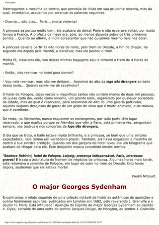 Variedades
Interrogamos a mesinha de centro, que persistia de início em sua prudente reserva, mas da
qual, entretanto, acabamos por arrancar as palavras seguintes:
- Doente... oito dias... Paris... morte violenta!
A princesa se portou muito bem, ela acabava de deixar Paris e não esperava voltar, por muito
tempo à Franca. A profecia da mesa era, pois, ao menos absurda sobre os três primeiros
pontos... Quanto ao último, é inútil acrescentar que não quisemos mesmo nele nos deter.
A princesa deveria partir às oito horas da noite, pelo trem de Dresde, a fim de chegar, no
segundo dia depois pela manhã, a Varsóvia; mas ela perdeu o trem.
Minha fé, disse-nos ela, vou deixar minhas bagagens aqui e tomarei o trem de 4 horas da
manhã.
- Então, ides reentrar no hotel para dormir?
- Vou nele reentrar, mas não me deitarei... Assistirei do alto da loge dês étrangers ao baile
dessa noite... Quereis servir-me de cavalheiro?
O hotel de Pologne, cujos vastos e magníficos salões não contêm menos de duas mil pessoas,
dá quase cada dia, verão como inverno, um grande baile, organizado por qualquer sociedade
da cidade, mas ao qual é reservado, para assistirem do alto de uma galeria particular,
aqueles viajores desejosos de gozar de um golpe de vista que é muito animado, e da música,
que é excelente.
De resto, na Alemanha, nunca esquecem os estrangeiros, por toda parte têm lugar
reservado, o que explica porque os Alemães que vêm a Paris, pela primeira vez, perguntam
sempre, nos teatros e nos concertos da loge dês étrangers,
O dia que se trata, o baile estava muito brilhante, e a princesa, se bem que uma simples
expectadora, nele tomou um verdadeiro prazer. Também, ela havia esquecido a mesinha de
centro e sua sinistra predição, quando um dos garçons do hotel levou-lhe um telegrama que
acabare de chegar para ela. Este despacho estava concebido nestes termos:
"Senhora Rebinini, hotel de Pologne, Leipzig; presença indispensável, Paris, interesses
graves! E trazia a assinatura do homem de negócios da princesa. Algumas horas mais tarde,
esta retomava o caminho de Pologne, em lugar de subir no trem de Dresde. Oito horas
depois, soubemos que ela estava morta!
Paulin Niboyet.
O major Georges Sydenham
Encontramos o relato seguinte de uma coleção notável de histórias autênticas de aparições e
outros fenômenos espíritas, publicados em Londres em 1682, pelo reverendo J. Granville e o
doutor H. More. Está intitulado: Aparição do Espírito do major Georges Sydenham ao capitão
V. Dyke, extraída de uma carta do senhor Jacques Douge, de Mongton, ao senhor J. Granville.
http://www.espirito.org.br/portal/codificacao/re/1859/06d-variedades.html (4 of 5)7/4/2004 09:10:47
 