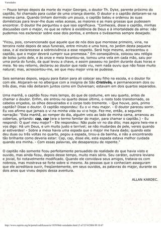 Variedades
— Pouco tempo depois da morte do major Georges, o doutor Th. Dyke, parente próximo do
capitão, foi chamado para cuidar de uma criança doente. O doutor e o capitão deitaram-se na
mesma cama. Quando tinham dormido um pouco, o capitão bateu e ordenou às suas
domésticas para levar-lhe duas velas acesas, as maiores e as mais grossas que pudessem
encontrar. O doutor lhe perguntou o que isso significava. "Conheceis, disse o capitão, minhas
discussões com o major, no que se refere à existência de Deus e à imortalidade da alma: não
pudemos nos esclarecer sobre esse dois pontos, e embora o tivéssemos sempre desejado.
"Ficou, pois, convencionado que aquele que de nós dois que morresse primeiro, viria, na
terceira noite depois de seus funerais, entre minuto e uma hora, no jardim desta pequena
casa, e aí esclarecesse a sobrevivência a esse respeito. Será hoje mesmo, acrescentou o
capitão, que o major deverá cumprir sua promessa." Em conseqüência, colocou seu relógio
de bolso junto dele, e às onze e meia levantou-se, tomou uma vela em cada mão, saiu por
uma porta do fundo, da qual levou a chave, e assim passeou no jardim durante duas horas e
meia. No seu retorno, declarou ao doutor que nada viu, nem nada ouviu que não fosse muito
natural; mas, acrescentou-me, sei que meu major viria se pudesse.
Seis semanas depois, seguiu para Eaton para ali colocar seu filho na escola, e o doutor foi
com ele. Alojaram-se no albergue com a insígnia de São Cristóvão, e permaneceram dois ou
três dias, mas não deitaram juntos como em Dulversan; estavam em dois quartos separados.
Uma manhã, o capitão ficou mais tempo, do que de costume, em seu quarto, antes de
chamar o doutor. Enfim, ele entrou no quarto desse último, o rosto todo transtornado, os
cabelos eriçados, os olhos desvairados e o corpo todo tremente. - Que houve, pois, primo
capitão? Disse o doutor. O capitão respondeu: Eu o vi meu major. - O doutor pareceu sorrir.
Eu vos afirmo que jamais o vi na minha vida ou vi-o hoje. Fez-me, então, a seguinte
narração: "Esta manhã, ao romper do dia, alguém veio ao lado de minha cama, arrancou as
cobertas, gritando: cap, cap (era o termo familar do major, para chamar o capitão.) - Eu
respondi: O que! meu major? - Ele respondeu: Não pude vir no dia dito; mas agora heis-me e
vos digo: Há um Deus, e um muito justo e terrível; se não mudardes de pele, vereis quando
aí estiverdes! - Sobre a mesa havia uma espada que o major me havia dado; quando este
deu duas ou três voltas no quarto, pegou a espada, tirou-a da bainha, e não a encontrando
tão brilhante como deveria estar: Cap, cap, disse ele, esta espada estava melhor cuidada
quando era minha. - Com essas palavras, ele desapareceu de repente."
O capitão não somente ficou perfeitamente persuadido da realidade do que havia visto e
ouvido, mas ainda ficou, depois desse tempo, muito mais sério. Seu caráter, outrora leviano
e jovial, foi notavelmente modificado. Quando ele convidava seus amigos, tratava-os com
nobreza, mas mostrava-se forte sobre si mesmo. As pessoas que o conheciam asseguram
que ele acreditava ouvir, freqüentemente, em seus ouvidos, as palavras do major, durante os
dois anos que viveu depois dessa aventura.
ALLAN KARDEC.
http://www.espirito.org.br/portal/codificacao/re/1859/06d-variedades.html (5 of 5)7/4/2004 09:10:47
 