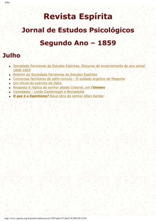 Julho
Revista Espírita
Jornal de Estudos Psicológicos
Segundo Ano – 1859
Julho
q Sociedade Parisiense de Estudos Espíritas. Discurso do encerramento do ano social
1858-1859
q Boletim da Sociedade Parisiense de Estudos Espíritas
q Conversas familiares de além-túmulo - O soldado argelino de Magenta
q Um oficial do exército da Itália
q Resposta à réplica do senhor abade Chesnel, em l'Univers
q Variedades - Lorde Castlereagh e Bemadotte
q O que é o Espiritismo? Nova obra do senhor Allan Kardec
http://www.espirito.org.br/portal/codificacao/re/1859/index-07.html7/4/2004 09:10:49
 