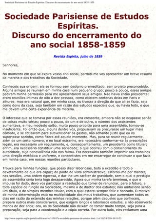 Sociedade Parisiense de Estudos Espíritas. Discurso do encerramento do ano social 1858-1859
Sociedade Parisiense de Estudos
Espíritas.
Discurso do encerramento do
ano social 1858-1859
Revista Espírita, julho de 1859
Senhores,
No momento em que se expira vosso ano social, permiti-me vos apresentar um breve resumo
da marcha e dos trabalhos da Sociedade.
Conheceis sua origem: ela se formou sem desígnio premeditado, sem projeto preconcebido.
Alguns amigos se reuniam em minha casa num pequeno grupo; pouco a pouco, esses amigos
pediram minha permissão para me apresentarem seus amigos. Não havia então presidente:
eram reuniões íntimas de oito a dez pessoas, como existem centenas delas em Paris e
alhures; mas era natural que, em minha casa, eu tivesse a direção do que ali se fazia, seja
como dono da casa, seja também em razão dos estudos especiais que. eu havia feito, e que
me davam uma certa experiência da matéria.
O interesse que se tomava por essas reuniões, era crescente, embora não se ocupasse senão
de coisas muito sérias; pouco a pouco, de um e de outro, o número dos assistentes
aumentava, e meu modesto salão, muito pouco propício para uma assembléia, tomou-se
insuficiente. Foi então que, alguns dentre vós, propuseram se procurasse um lugar mais
cômodo, e se cotizarem para subvencionar os gastos, não achando justo que eu os
suportasse sozinho, como fizera até aquele momento. Mas, para se reunir regularmente,
além de um certo número, e no local estranho, era necessário conformar-se às prescrições
legais, era necessário um regulamento, e, conseqüentemente, um presidente como titular;
enfim, era necessário constituir uma sociedade; o que ocorreu com o consentimento da
autoridade, cuja benevolência não nos faltou. Era necessário também imprimir aos trabalhos
uma direção metódica e uniforme, e consentistes em me encarregar de continuar o que fazia
em minha casa, em nossas reuniões particulares.
Trouxe para minhas funções, que posso dizer laboriosas, toda a exatidão e todo o
devotamento de que era capaz; do ponto de vista administrativo, esforcei-me por manter,
nas sessões, uma ordem rigorosa, e dar-lhe um caráter de gravidade, sem o qual o prestígio
de assembléia séria teria logo desaparecido. Agora que minha tarefa terminou, e que o
impulso foi dado, devo vos participar a resolução que tomei de renunciar, para o futuro, a
toda espécie de função na Sociedade, mesmo a de diretor dos estudos; não ambiciono senão
um título, o de simples membro titular, com o qual estarei sempre feliz e honrado. O motivo
de minha determinação está na multiplicidade dos meus trabalhos, que aumentam todos os
dias em razão da extensão das minhas relações, porque além daqueles que conheceis,
preparo outros mais consideráveis, que exigem longos e laboriosos estudos, e não absorverão
menos de dez anos; ora, os da Sociedade não deixam de tomar muito tempo, seja para a
preparação, seja para a coordenação e a cópia correta. Por outro lado, eles reclamam uma
http://www.espirito.org.br/portal/codificacao/re/1859/07a-sociedade-parisiense-de-estudos.html (1 of 10)7/4/2004 09:10:53
 