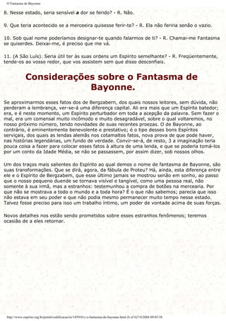 O Fantasma de Bayonne
8. Nesse estado, seria sensível a dor se ferido? - R. Não.
9. Que teria acontecido se a merceeira quisesse ferir-te? - R. Ela não feriria senão o vazio.
10. Sob qual nome poderíamos designar-te quando falarmos de ti? - R. Chamai-me Fantasma
se quiserdes. Deixai-me, é preciso que me vá.
11. (A São Luís). Seria útil ter às suas ordens um Espírito semelhante? - R. Freqüentemente,
tende-os ao vosso redor, que vos assistem sem que disso desconfiais.
Considerações sobre o Fantasma de
Bayonne.
Se aproximarmos esses fatos dos de Bergzabern, dos quais nossos leitores, sem dúvida, não
perderam a lembrança, ver-se-á uma diferença capital. Ali era mais que um Espírito batedor;
era, e é neste momento, um Espírito perturbador em toda a acepção da palavra. Sem fazer o
mal, era um comensal muito incômodo e muito desagradável, sobre o qual voltaremos, no
nosso próximo número, tendo novidades de suas recentes proezas. O de Bayonne, ao
contrário, é eminentemente benevolente e prestativo; é o tipo desses bons Espíritos
serviçais, dos quais as lendas alemãs nos cotamaltos fatos, nova prova de que pode haver,
nas histórias legendárias, um fundo de verdade. Convir-se-á, de resto, 3 a imaginação teria
pouca coisa a fazer para colocar esses fatos à altura de uma lenda, e que se poderia tomá-los
por um conto da Idade Média, se não se passassem, por assim dizer, sob nossos olhos.
Um dos traços mais salientes do Espírito ao qual demos o nome de fantasma de Bayonne, são
suas transformações. Que se dirá, agora, da fábula de Proteu? Há, ainda, esta diferença entre
ele e o Espírito de Bergzabem, que esse último jamais se mostrou senão em sonho, ao passo
que o nosso pequeno duende se tornava visível e tangível, como uma pessoa real, não
somente à sua irmã, mas a estranhos: testemunhou a compra de botões na mercearia. Por
que não se mostrava a todo o mundo e a toda hora? É o que não sabemos; parecia que isso
não estava em seu poder e que não podia mesmo permanecer muito tempo nesse estado.
Talvez fosse preciso para isso um trabalho íntimo, um poder de vontade acima de suas forças.
Novos detalhes nos estão sendo prometidos sobre esses estranhos fenômenos; teremos
ocasião de a eles retornar.
http://www.espirito.org.br/portal/codificacao/re/1859/01c-o-fantasma-de-bayonne.html (6 of 6)7/4/2004 09:05:58
 
