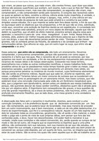 Sociedade Parisiense de Estudos Espíritas. Discurso do encerramento do ano social 1858-1859
que viram, ao passo que outras, que nada viram, são crentes firmes; quer dizer que estes
últimos são pessoas superficiais que aceitam, sem exame, tudo o que se lhes diz? Não; pelo
contrário: os primeiros viram, mas mas não compreendem; os segundos não viram, mas
compreendem, e não compreendem senão pelo raciocínio. O conjunto dos raciocínios sobre
os quais se apóiam os fatos, constitui a ciência, ciência ainda muito imperfeita, é verdade, e
da qual nenhum de nós pretende ver atingir o apogeu, mas, enfim, é uma ciência em seu
início, e é na direção da pesquisa de tudo que pode ampliá-la e constituí-la que estão
dirigidos vossos estudos. Eis o que importa se saiba bem fora desse recinto, a fim de que não
se equivoque sobre os objetivos que nos propusemos; a fim de que não se creia, sobretudo,
vindo aqui, encontrar uma exibição de Espíritos dando-se em espetáculos. A curiosidade tem
um termo; quando está satisfeita, procura um novo objeto de distração; aquele que não se
detém na superfície, que vê além do efeito material, encontra sempre alguma coisa para
aprender; o raciocínio é para ele uma mina inesgotável: é sem limite. Nossa linha de
conduta, aliás, poderia ser melhor traçada pelas admiráveis palavras que o Espírito de São
Luís nos dirigiu, e que não deveríamos jamais perder de vista: "Zombou-se das mesas
girantes, não se zombará jamais da filosofia, da sabedoria e da caridade que brilham nas
comunicações sérias. Que alhures se veja, que em outro lugar se ouça, que entre vós se
compreenda e se ame."
Essas palavras: que entre vós se compreenda, são todo um ensinamento. Devemos
compreender, e procuramos compreender, porque não queremos crer como cegos: o
raciocínio é o facho que nos guia. Mas o raciocínio de um só pode se extraviar, por isso
quisemos nos reunir em sociedade, a fim de nos esclarecermos mutuamente pelo concurso
recíproco de nossas idéias e de nossas observações. Colocando-nos nesse terreno,
assemelhamo-nos a todas as outras instituições científicas, e nossos trabalhos farão mais
prosélitos sérios do que se passássemos nosso tempo fazendo girar e bater as mesas. Logo
estaríamos saciados; queremos para o nosso pensamento um alimento mais sólido, eis
porque procuramos penetrar os mistérios do mundo invisível, cujos fenômenos elementares
não são senão os primeiros indícios. Aquele que que sabe ler, diverte-se repetindo, sem
cessar, o alfabeto? Teríamos talvez um maior concurso de curiosos que se sucederiam em
nossas sessões como os personagens de um panorama móvel, mas esses curiosos, que não
poderiam levar uma convicção improvisada pela visão de um fenômeno inexplicável para
eles, que o julgariam sem aprofundá-lo, seriam antes um obstáculo aos nossos trabalhos; eis
porque, não querendo desviar de nosso caráter cientifico, afastamos quem não é atraído para
nós por um objetivo sério. Ó Espiritismo tem conseqüências tão graves, e toca questões de
uma tão grande importância, dá a chave de tantos problemas, nele haurimos, enfim, um tão
profundo ensinamento filosófico, que ao lado disso, uma mesa girante é uma verdadeira
infantilidade.
A observação dos fatos sem o raciocínio é insuficiente, dizemos, para conduzir a uma
convicção completa, e é de preferência àquele que se declarasse convencido por um fato
que não compreende, que se poderia taxar de leviandade; mas essa maneira de proceder
tem um outro inconveniente, que é bom mencionar, e cada um de nós pôde testemunhar, é a
mania da experimentação, que lhe é a conseqüência natural. Aquele vê um fato espírita sem
dele ter estudado todas as circunstâncias, geralmente, não vê senão o fato material, e desde
então o julga sob o ponto de vista de suas próprias idéias, sem pensar que fora das leis
conhecidas pode, e deve, haver leis desconhecidas. Crê poder fazê-lo manobrar à sua
vontade; impõe suas condições e não estará convencido, diz, senão quando se cumpre de tal
modo e não de tal outro; ele imagina que se experimenta os Espíritos igual a uma pilha
elétrica, não conhecendo nem sua natureza, nem sua maneira de ser que não estudou, crê
poder impor-lhe sua vontade, e pensa que devem agir ao sinal dado pelo seu bom prazer de
convencer-se; porque está disposto, por um quarto de hora, ouvi-los, se imagina que devem
estar às suas ordens. São os erros nos quais não caem aqueles que se dão ao trabalho de se
http://www.espirito.org.br/portal/codificacao/re/1859/07a-sociedade-parisiense-de-estudos.html (3 of 10)7/4/2004 09:10:53
 