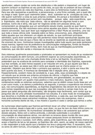 Sociedade Parisiense de Estudos Espíritas. Discurso do encerramento do ano social 1858-1859
aprofundar; sabem render-se conta dos obstáculos e não pedem o impossível; em lugar de
querem conduzir os Espíritos ao seu ponto de vista, ao que não se prestam de boa vontade,
colocam-se no ponto de vista dos Espíritos, e para eles os fenômenos mudam de aspecto.
Para isso são necessárias a paciência, a perseverança, e uma firme vontade, sem a qual não
se chega a nada. Quem quer realmente saber, deve submeter-se às condições da coisa, e
não querer submeter a coisa às suas próprias condições. Eis porque a Sociedade não se
presta a experimentação que seriam sem resultados, porque sabe, pela experiência, que
o Espiritismo, não mais que toda ciência, não se aprende em algumas horas e com
presteza. Como ela é séria, não quer ter negócios senão com pessoas sérias, que
compreendem as obrigações que um semelhante estudo impõe, quando se quer fazê-lo
conscientemente. Ela não reconhece como sérios aqueles que dizem: Fazei-me ver um fato e
estarei convencido. Isso quer dizer que negligenciamos o fato? Muito ao contrário, uma vez
que toda a nossa ciência está baseada sobre os fatos; procuramos, pois, diligentemente
todos aqueles que nos oferecem um objeto de estudo, ou que confirmam princípios
admitidos; quero dizer somente que não perdemos nosso tempo reproduzindo aqueles que
conhecemos, não mais do que o físico não se diverte se repetindo as experiências que nada
lhe ensinam de novo. Centramos nossas investigações sobre tudo aquilo que pode esclarecer
nossa marcha; ligando-nos de preferência às comunicações inteligentes, fontes da filosofia
espirita, e cujo campo é sem limites, bem mais do que as manifestações puramente
materiais, que não têm senão o interesse do momento.
Dois sistemas igualmente preconizados e praticados se apresentam no modo de se receberem
as comunicações de além-túmulo; uns preferem esperar as comunicações espontâneas, os
outros as provocam por uma chamada direta feita a tal ou tal Espírito. Os primeiros
pretendem que na ausência de controle para constatar a identidade dos Espíritos, esperando
sua boa vontade, se está menos exposto a ser induzido em erro, já que aquele que fala é
porque quer falar, ao passo que não é certo que aquele que se chama possa vir ou
responder. Objetam que deixar falar o primeiro que aparece, é abrir a porta aos maus tão
bem quanto aos bons. A incerteza da identidade não é objeção séria, pois que,
freqüentemente, existem meios de constatá-la, e que, aliás, essa constatação é o objeto de
um estudo que se prende aos próprios princípios da ciência; o Espírito que fala
espontaneamente se encerra, o mais ordinariamente, em generalidades, ao passo que as
perguntas lhe traçam um quadro mais positivo e mais instrutivo. Quanto a nós, não
condenamos senão os sistemas exclusivos; sabemos que se obtêm coisas muito boas por um
e por outro modo, e se damos a preferência ao segundo, é porque a experiência nos ensinou
que, nas comunicações espontâneas, os Espíritos enganadores não deixam de se ornamentar
com nomes respeitáveis do que nas evocações; eles têm mesmo o campo mais livre, ao
passo que pelas perguntas são dominados, são dirigidos mais facilmente, sem contar que as
perguntas são de uma utilidade incontestável nos estudos. É a esse modo de investigações
que devemos a multidão de observações que recolhemos, a cada dia, que nos fazem penetrar
mais profundamente esses estranhos mistérios. Quanto mais nós avançamos, mais o
horizonte aumenta diante de nós, e nos mostra o quanto é vasto o campo que temos a ceifar.
As numerosas observações que fizemos permitiram levar um olhar investigador sobre o
mundo invisível, desde a base até o cume, quer dizer, no que He tem de mais ínfimo como no
que tem de mais sublime. Ás inumeráveis variedades de fatos e de caracteres que saíram
desses estudos, feitos com a calma profunda, a atenção sustentada e a prudente
circunspeção de observadores sérios, nos abriram os arcanos desse mundo tão novo para
nós; a ordem e o método que colocastes em vossas pesquisas foram os elementos
indispensáveis para o sucesso. Com efeito, sabeis, pela experiência, que não basta chamar ao
acaso o Espírito de tal ou tal pessoa; os Espíritos não vêm, assim, ao sabor de nosso capricho
e não respondem a tudo aquilo que a fantasia nos leva a perguntar-lhes. É necessário, com
os seres de além-túmulo, circunspeção, saber ter uma linguagem apropriada à sua natureza,
http://www.espirito.org.br/portal/codificacao/re/1859/07a-sociedade-parisiense-de-estudos.html (4 of 10)7/4/2004 09:10:53
 