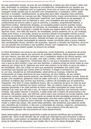 Sociedade Parisiense de Estudos Espíritas. Discurso do encerramento do ano social 1858-1859
às suas qualidades morais, ao grau de sua inteligência, à classe que eles ocupam; estar com
eles, dominador ou submisso, segundo as circunstâncias, compadecente por aqueles que
sofrem, humilde e respeitoso com os superiores, firme com os maus e os obstinados que não
subjugam senão aqueles que os escutam com complacência; é necessário, enfim, saber
formular e encadear, metodicamente, as perguntas para obter respostas mais explícitas,
agarrar nas respostas as nuanças que são, freqüentemente, traços característicos, revelações
importantes, que escapam ao observador superficial, sem experiência ou de passagem. A
maneira de conversar com os Espíritos é, pois, uma verdadeira arte que exige tato ou
conhecimento do terreno sobre o qual se caminha, e constitui, propriamente falando, o
Espiritismo prático. Sabiamente dirigidas, as evocações podem ensinar grandes coisas;
oferecem um poderoso elemento de interesse, de moralidade e de convicção: de interesse,
porque elas nos dão a conhecer o estado do mundo que espera todos nós, e do qual se faz,
algumas vezes, uma idéia tão bizarra; de moralidade, porque podemos ver aí, por analogia,
nossa sorte futura; a convicção, porque se encontra nessas conversações íntimas a prova
manifesta da existência e da individualidade dos Espíritos, que não são outros senão nossas
almas desligadas da matéria terrestre. Estando formada, em geral, vossa opinião sobre o
Espiritismo, não tendes necessidade de assentar vossas convicções sobre a prova material
das manifestações físicas; também não quisestes, segundo o conselho dos Espíritos, encerrar-
vos nos estudos dos princípios e das questões morais, sem negligenciar, por isso, o exame
dos fenômenos que podem ajudar na procura da verdade.
A crítica demolidora nos censurou por aceitarmos, muito facilmente, as doutrinas de certos
Espíritos, sobretudo naquilo que concerne às questões científicas. Essas pessoas mostram,
por isso mesmo, que elas não conhecem nem o verdadeiro objetivo da ciência espírita, nem
aquele que nos propusemos e se pode, com todo o direito, retornar-lhe a censura de
leviandade em seu julgamento. Certamente não é a vós que é necessário ensinar a reserva
com a qual se deve acolher o que vem dos Espíritos; e estamos longe de tomar todas as suas
palavras por artigos de fé. Sabemos que entre eles existem os de todos os graus de saber e
de moralidade; para nós é todo um povo que apresenta variedades cem vezes mais
numerosas que aquelas que vemos entre os homens; é chegar a conhecê-lo e compreendê-
lo; por isso, estudamos as individualidades, observamos as nuanças, tratamos de
compreender os traços distintivos de seus costumes, de seus hábitos, de seu caráter;
queremos, enfim, tanto quanto possível, nos identificar com o estado desse mundo. Antes de
ocupar uma residência, gostamos muito de saber como ela é, se estaremos ali comodamente,
conhecer os hábitos dos vizinhos que teremos, o gênero de sociedade que ali poderemos
freqüentar. Pois bem! É nossa residência futura, são os costumes do povo no meio do qual
viveremos, que os Espíritos nos fazem conhecer. Mas, do mesmo modo que, entre nós, as
pessoas ignorantes e de visão estreita se fazem uma idéia incompleta do nosso mundo
material e do meio que não seja o seu, do mesmo modo os Espíritos cujo horizonte moral é
limitado, não podem abarcar o conjunto, e estão ainda sob o império de preconceitos e de
sistemas; não podem, pois, nos informar, sobre tudo o que concerne ao mundo espírita, mais
do que um camponês poderia fazê-lo quanto ao estado da alta sociedade parisiense ou do
mundo sábio. Seria, pois, ter de nosso julgamento uma bem pobre opinião, pensando-se que
escutamos todos os Espíritos como oráculos. Os Espíritos são o que são, e não podemos
mudar a ordem das coisas; não sendo todos perfeitos, não aceitamos suas palavras senão
sob o benefício de inventário, e não com a credulidade de crianças; julgamos, comparamos,
tiramos conseqüências de nossas observações, e seus próprios erros são para nós
ensinamentos, porque não renunciamos ao nosso discernimento.
Essas observações se aplicam igualmente a todas as teorias científicas que os Espíritos
possam dar. Seria muito cômodo não ter senão que interrogá-los para encontrar a ciência
toda pronta, e para possuir os segredos da indústria: não adquiriremos a ciência senão ao
preço de trabalho e de pesquisas; sua missão não é nos livrar dessa obrigação. Aliás,
http://www.espirito.org.br/portal/codificacao/re/1859/07a-sociedade-parisiense-de-estudos.html (5 of 10)7/4/2004 09:10:53
 