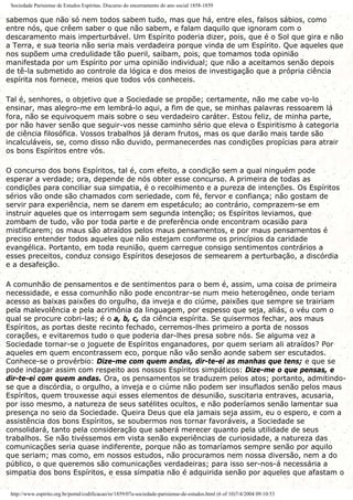 Sociedade Parisiense de Estudos Espíritas. Discurso do encerramento do ano social 1858-1859
sabemos que não só nem todos sabem tudo, mas que há, entre eles, falsos sábios, como
entre nós, que crêem saber o que não sabem, e falam daquilo que ignoram com o
descaramento mais imperturbável. Um Espírito poderia dizer, pois, que é o Sol que gira e não
a Terra, e sua teoria não seria mais verdadeira porque vinda de um Espírito. Que aqueles que
nos supõem uma credulidade tão pueril, saibam, pois, que tomamos toda opinião
manifestada por um Espírito por uma opinião individual; que não a aceitamos senão depois
de tê-la submetido ao controle da lógica e dos meios de investigação que a própria ciência
espírita nos fornece, meios que todos vós conheceis.
Tal é, senhores, o objetivo que a Sociedade se propõe; certamente, não me cabe vo-lo
ensinar, mas alegro-me em lembrá-lo aqui, a fim de que, se minhas palavras ressoarem lá
fora, não se equivoquem mais sobre o seu verdadeiro caráter. Estou feliz, de minha parte,
por não haver senão que seguir-vos nesse caminho sério que eleva o Espiritismo à categoria
de ciência filosófica. Vossos trabalhos já deram frutos, mas os que darão mais tarde são
incalculáveis, se, como disso não duvido, permanecerdes nas condições propícias para atrair
os bons Espíritos entre vós.
O concurso dos bons Espíritos, tal é, com efeito, a condição sem a qual ninguém pode
esperar a verdade; ora, depende de nós obter esse concurso. A primeira de todas as
condições para conciliar sua simpatia, é o recolhimento e a pureza de intenções. Os Espíritos
sérios vão onde são chamados com seriedade, com fé, fervor e confiança; não gostam de
servir para experiência, nem se darem em espetáculo; ao contrário, comprazem-se em
instruir aqueles que os interrogam sem segunda intenção; os Espíritos leviamos, que
zombam de tudo, vão por toda parte e de preferência onde encontram ocasião para
mistificarem; os maus são atraídos pelos maus pensamentos, e por maus pensamentos é
preciso entender todos aqueles que não estejam conforme os princípios da caridade
evangélica. Portanto, em toda reunião, quem carregue consigo sentimentos contrários a
esses preceitos, conduz consigo Espíritos desejosos de semearem a perturbação, a discórdia
e a desafeição.
A comunhão de pensamentos e de sentimentos para o bem é, assim, uma coisa de primeira
necessidade, e essa comunhão não pode encontrar-se num meio heterogêneo, onde teriam
acesso as baixas paixões do orgulho, da inveja e do ciúme, paixões que sempre se trairiam
pela malevolência e pela acrimônia da linguagem, por espesso que seja, aliás, o véu com o
qual se procure cobri-las; é o a, b, c, da ciência espírita. Se quisermos fechar, aos maus
Espíritos, as portas deste recinto fechado, cerremos-lhes primeiro a porta de nossos
corações, e evitaremos tudo o que poderia dar-lhes presa sobre nós. Se alguma vez a
Sociedade tornar-se o joguete de Espíritos enganadores, por quem seriam ali atraídos? Por
aqueles em quem encontrassem eco, porque não vão senão aonde sabem ser escutados.
Conhece-se o provérbio: Dize-me com quem andas, dir-te-ei as manhas que tens; e que se
pode indagar assim com respeito aos nossos Espíritos simpáticos: Dize-me o que pensas, e
dir-te-ei com quem andas. Ora, os pensamentos se traduzem pelos atos; portanto, admitindo-
se que a discórdia, o orgulho, a inveja e o ciúme não podem ser insuflados senão pelos maus
Espíritos, quem trouxesse aqui esses elementos de desunião, suscitaria entraves, acusaria,
por isso mesmo, a natureza de seus satélites ocultos, e não poderíamos senão lamentar sua
presença no seio da Sociedade. Queira Deus que ela jamais seja assim, eu o espero, e com a
assistência dos bons Espíritos, se soubermos nos tornar favoráveis, a Sociedade se
consolidará, tanto pela consideração que saberá merecer quanto pela utilidade de seus
trabalhos. Se não tivéssemos em vista senão experiências de curiosidade, a natureza das
comunicações seria quase indiferente, porque não as tomaríamos sempre senão por aquilo
que seriam; mas como, em nossos estudos, não procuramos nem nossa diversão, nem a do
público, o que queremos são comunicações verdadeiras; para isso ser-nos-á necessária a
simpatia dos bons Espíritos, e essa simpatia não é adquirida senão por aqueles que afastam o
http://www.espirito.org.br/portal/codificacao/re/1859/07a-sociedade-parisiense-de-estudos.html (6 of 10)7/4/2004 09:10:53
 