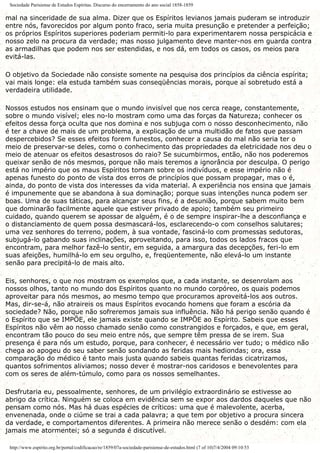 Sociedade Parisiense de Estudos Espíritas. Discurso do encerramento do ano social 1858-1859
mal na sinceridade de sua alma. Dizer que os Espíritos levianos jamais puderam se introduzir
entre nós, favorecidos por algum ponto fraco, seria muita presunção e pretender a perfeição;
os próprios Espíritos superiores poderiam permiti-lo para experimentarem nossa perspicácia e
nosso zelo na procura da verdade; mas nosso julgamento deve manter-nos em guarda contra
as armadilhas que podem nos ser estendidas, e nos dá, em todos os casos, os meios para
evitá-las.
O objetivo da Sociedade não consiste somente na pesquisa dos princípios da ciência espírita;
vai mais longe: ela estuda também suas conseqüências morais, porque aí sobretudo está a
verdadeira utilidade.
Nossos estudos nos ensinam que o mundo invisível que nos cerca reage, constantemente,
sobre o mundo visível; eles no-lo mostram como uma das forças da Natureza; conhecer os
efeitos dessa força oculta que nos domina e nos subjuga com o nosso desconhecimento, não
é ter a chave de mais de um problema, a explicação de uma multidão de fatos que passam
despercebidos? Se esses efeitos forem funestos, conhecer a causa do mal não seria ter o
meio de preservar-se deles, como o conhecimento das propriedades da eletricidade nos deu o
meio de atenuar os efeitos desastrosos do raio? Se sucumbirmos, então, não nos poderemos
queixar senão de nós mesmos, porque não mais teremos a ignorância por desculpa. O perigo
está no império que os maus Espíritos tomam sobre os indivíduos, e esse império não é
apenas funesto do ponto de vista dos erros de princípios que possam propagar, mas o é,
ainda, do ponto de vista dos interesses da vida material. A experiência nos ensina que jamais
é impunemente que se abandona à sua dominação; porque suas intenções nunca podem ser
boas. Uma de suas táticas, para alcançar seus fins, é a desunião, porque sabem muito bem
que dominarão facilmente aquele que estiver privado de apoio; também seu primeiro
cuidado, quando querem se apossar de alguém, é o de sempre inspirar-lhe a desconfiança e
o distanciamento de quem possa desmascará-los, esclarecendo-o com conselhos salutares;
uma vez senhores do terreno, podem, à sua vontade, fasciná-lo com promessas sedutoras,
subjugá-lo gabando suas inclinações, aproveitando, para isso, todos os lados fracos que
encontram, para melhor fazê-lo sentir, em seguida, a amargura das decepções, feri-lo em
suas afeições, humilhá-lo em seu orgulho, e, freqüentemente, não elevá-lo um instante
senão para precipitá-lo de mais alto.
Eis, senhores, o que nos mostram os exemplos que, a cada instante, se desenrolam aos
nossos olhos, tanto no mundo dos Espíritos quanto no mundo corpóreo, os quais podemos
aproveitar para nós mesmos, ao mesmo tempo que procuramos aproveitá-los aos outros.
Mas, dir-se-á, não atraireis os maus Espíritos evocando homens que foram a escória da
sociedade? Não, porque não sofreremos jamais sua influência. Não há perigo senão quando é
o Espírito que se IMPÕE, ele jamais existe quando se IMPÕE ao Espírito. Sabeis que esses
Espíritos não vêm ao nosso chamado senão como constrangidos e forçados, e que, em geral,
encontram tão pouco do seu meio entre nós, que sempre têm pressa de se irem. Sua
presença é para nós um estudo, porque, para conhecer, é necessário ver tudo; o médico não
chega ao apogeu do seu saber senão sondando as feridas mais hediondas; ora, essa
comparação do médico é tanto mais justa quando sabeis quantas feridas cicatrizamos,
quantos sofrimentos aliviamos; nosso dever é mostrar-nos caridosos e benevolentes para
com os seres de além-túmulo, como para os nossos semelhantes.
Desfrutaria eu, pessoalmente, senhores, de um privilégio extraordinário se estivesse ao
abrigo da crítica. Ninguém se coloca em evidência sem se expor aos dardos daqueles que não
pensam como nós. Mas há duas espécies de críticos: uma que é malevolente, acerba,
envenenada, onde o ciúme se trai a cada palavra; a que tem por objetivo a procura sincera
da verdade, e comportamentos diferentes. A primeira não merece senão o desdém: com ela
jamais me atormentei; só a segunda é discutível.
http://www.espirito.org.br/portal/codificacao/re/1859/07a-sociedade-parisiense-de-estudos.html (7 of 10)7/4/2004 09:10:53
 