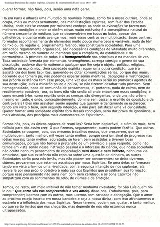 Sociedade Parisiense de Estudos Espíritas. Discurso do encerramento do ano social 1858-1859
querer formar; não farei, pois, senão uma nota geral.
Há em Paris e alhures uma multidão de reuniões íntimas, como foi a nossa outrora, onde se
ocupa, mais ou menos seriamente, das manifestações espíritas, sem falar dos Estados
Unidos, onde elas se contam por milhares; conheço-as onde as evocações se fazem nas
melhores condições e onde se obtêm coisas muito notáveis; é a conseqüência natural do
número crescente de médiuns que se desenvolvem em todos os lados, apesar dos
galhofeiros, e quanto mais avançarmos, mais esses centros se multiplicarão. Esses centros,
formados espontaneamente de elementos muito pouco numerosos e variáveis, nada de têm
de fixo ou de regular e, propriamente falando, não constituem sociedades. Para uma
sociedade regularmente organizada, são necessárias condições de vitalidade muito diferentes,
em razão mesmo do número de membros que a compõem, da estabilidade e da
permanência. A primeira de todas é a homogeneidade nos princípios e na maneira de ver.
Toda sociedade formada por elementos heterogêneos, carrega consigo o germe de sua
dissolução; pode-se dize-la natimorta qualquer que lhe seja o objeto: político, religioso,
científico ou econômico. Uma sociedade espírita requer uma outra condição, que é a
assistência dos bons Espíritos, querendo-se obter comunicações sérias, porque dos maus,
deixando que tomem pé, não podemos esperar senão mentiras, decepções e mistificações;
sua própria existência tem esse preço, uma vez que os maus serão os primeiros agentes de
sua destruição; eles a minarão pouco a pouco, se não fizerem desabar tudo primeiro. Sem
homogeneidade, nada de comunhão de pensamentos, e, portanto, nada de calma, nem de
recolhimento possíveis; ora, os bons não vão senão ali onde encontram essas condições; e
como encontrá-los numa reunião onde as crenças são divergentes, onde uns não crêem
mesmo em tudo, e onde, conseqüentemente, domina sem cessar o espírito de oposição e de
controvérsia? Eles não assistem senão aqueles que querem ardentemente se esclarecer,
tendo em vista o bem, sem segunda intenção, e não para satisfazer uma vã curiosidade.
Querer formar uma sociedade espírita fora dessas condições, seria dar prova de ignorância, a
mais absoluta, dos princípios mais elementares do Espiritismo.
Somos nós, pois, os únicos capazes de reuni-los? Seria bem deplorável, e além do mais, bem
ridículo para nós assim crer. O que fizemos, seguramente, outros podem fazê-lo. Que outras
Sociedades se ocupem, pois, dos mesmos trabalhos nossos, que prosperem, que se
multipliquem, tanto melhor, mil vezes tanto melhor, porque será um sinal de progresso nas
idéias morais; tanto melhor, sobretudo, se forem bem assistidas e tiverem boas
comunicações, porque não temos a pretensão de um privilégio a esse respeito; como não
temos em vista senão nossa instrução pessoal e o interesse da ciência, que nossa sociedade
não oculta nenhum pensamento de especulação nem direto e nem indireto, nenhuma via
ambiciosa, que sua existência não repousa sobre uma questão de dinheiro, as outras
Sociedades serão para nós irmãs, mas não podem ser concorrentes; se delas tivermos
ciúmes, provaremos que estamos assistidos por maus Espíritos. Se uma delas se formasse
tendo em vista criar-nos uma rivalidade, com a segunda intenção de nos suplantar, ela
revelaria por seu próprio objetivo à natureza dos Espíritos que presidiram sua formação,
porque esse pensamento não seria nem bom nem caridoso, e os bons Espíritos não
simpatizam com os sentimentos de ódio, de ciúmes e de ambição.
Temos, de resto, um meio infalível de não temer nenhuma rivalidade; foi São Luís quem no-
lo deu: Que entre vós vos compreendais e vos ameis, disse-nos. Trabalhemos, pois, para
compreender; lutemos com os outros, mas lutemos com caridade e abnegação. Que o amor
ao próximo esteja inscrito em nossa bandeira e seja a nossa divisa; com isso afrontaremos o
escárnio e a influência dos maus Espíritos. Nesse terreno, podem nos igualar, e tanto melhor,
porque serão irmãos que nos chegarão, mas depende de nós não estarmos nunca
ultrapassados.
http://www.espirito.org.br/portal/codificacao/re/1859/07a-sociedade-parisiense-de-estudos.html (9 of 10)7/4/2004 09:10:53
 