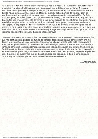 Sociedade Parisiense de Estudos Espíritas. Discurso do encerramento do ano social 1858-1859
Mas, dir-se-á, tendes uma maneira de ver que não é a nossa; não podemos simpatizar com
princípios que não admitimos, porque nada prova que estais com a verdade. A isso eu
respondo: Nada prova que estejais mais do que nós na verdade, porque duvidais ainda, e a
dúvida não é uma doutrina. Pode-se diferir de opinião sobre pontos da ciência, sem se
morder e se atirar a pedra; é mesmo muito pouco digno e muito pouco científico fazê-lo.
Procurai, pois, de vossa parte como procuramos da nossa; o futuro dará razão a quem tem
direito. Se nos enganamos, não teremos o tolo amor próprio de nos obstinar em idéias falsas;
mas há princípios sobre os quais se está certo de não se enganar: são o amor ao bem, a
abnegação, a abjuração de todo sentimento de inveja e de ciúme; esses princípios são os
nossos, e com esses princípios pode-se simpatizar sempre sem se comprometer; é o laço que
deve unir todos os homens de bem, qualquer que seja a divergência de suas opiniões: só o
egoísmo coloca entre eles uma barreira intransponível.
Tais são, Senhores, as observações que acreditei dever vos apresentar, deixando as funções
que me confiastes; agradeço do fundo do coração todos aqueles que consentiram em me
darem testemunhos de sua simpatia. Chegue onde chegar, minha vida está consagrada à
obra que empreendemos, e ficarei feliz se meus esforços puderem ajudar a fazê-la entrar no
caminho sério que é a sua essência, o único que poderá assegurar seu futuro. O objetivo do
Espiritismo é de tornar melhores aqueles que o compreendem; tratemos de dar o exemplo e
de mostrar que, para nós, a doutrina não é letra morta; em uma palavra, sejamos dignos dos
bons Espíritos, se quisermos que os bons Espíritos nos assistam. O bem é uma couraça
contra a qual virão sempre se quebrar as armas da malevolência.
ALLAN KARDEC.
http://www.espirito.org.br/portal/codificacao/re/1859/07a-sociedade-parisiense-de-estudos.html (10 of 10)7/4/2004 09:10:53
 