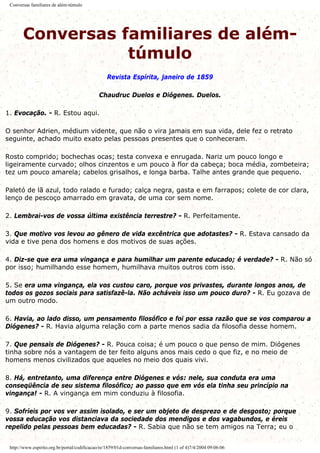 Conversas familiares de além-túmulo
Conversas familiares de além-
túmulo
Revista Espírita, janeiro de 1859
Chaudruc Duelos e Diógenes. Duelos.
1. Evocação. - R. Estou aqui.
O senhor Adrien, médium vidente, que não o vira jamais em sua vida, dele fez o retrato
seguinte, achado muito exato pelas pessoas presentes que o conheceram.
Rosto comprido; bochechas ocas; testa convexa e enrugada. Nariz um pouco longo e
ligeiramente curvado; olhos cinzentos e um pouco à flor da cabeça; boca média, zombeteira;
tez um pouco amarela; cabelos grisalhos, e longa barba. Talhe antes grande que pequeno.
Paletó de lã azul, todo ralado e furado; calça negra, gasta e em farrapos; colete de cor clara,
lenço de pescoço amarrado em gravata, de uma cor sem nome.
2. Lembrai-vos de vossa última existência terrestre? - R. Perfeitamente.
3. Que motivo vos levou ao gênero de vida excêntrica que adotastes? - R. Estava cansado da
vida e tive pena dos homens e dos motivos de suas ações.
4. Diz-se que era uma vingança e para humilhar um parente educado; é verdade? - R. Não só
por isso; humilhando esse homem, humilhava muitos outros com isso.
5. Se era uma vingança, ela vos custou caro, porque vos privastes, durante longos anos, de
todos os gozos sociais para satisfazê-la. Não acháveis isso um pouco duro? - R. Eu gozava de
um outro modo.
6. Havia, ao lado disso, um pensamento filosófico e foi por essa razão que se vos comparou a
Diógenes? - R. Havia alguma relação com a parte menos sadia da filosofia desse homem.
7. Que pensais de Diógenes? - R. Pouca coisa; é um pouco o que penso de mim. Diógenes
tinha sobre nós a vantagem de ter feito alguns anos mais cedo o que fiz, e no meio de
homens menos civilizados que aqueles no meio dos quais vivi.
8. Há, entretanto, uma diferença entre Diógenes e vós: nele, sua conduta era uma
conseqüência de seu sistema filosófico; ao passo que em vós ela tinha seu princípio na
vingança! - R. A vingança em mim conduziu à filosofia.
9. Sofríeis por vos ver assim isolado, e ser um objeto de desprezo e de desgosto; porque
vossa educação vos distanciava da sociedade dos mendigos e dos vagabundos, e éreis
repelido pelas pessoas bem educadas? - R. Sabia que não se tem amigos na Terra; eu o
http://www.espirito.org.br/portal/codificacao/re/1859/01d-conversas-familiares.html (1 of 4)7/4/2004 09:06:06
 