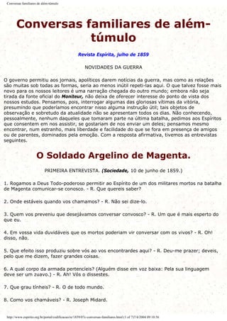 Conversas familiares de além-túmulo
Conversas familiares de além-
túmulo
Revista Espírita, julho de 1859
NOVIDADES DA GUERRA
O governo permitiu aos jornais, apolíticos darem notícias da guerra, mas como as relações
são muitas sob todas as formas, seria ao menos inútil repeti-las aqui. O que talvez fosse mais
novo para os nossos leitores é uma narração chegada do outro mundo; embora não seja
tirada da fonte oficial do Moniteur, não deixa de oferecer interesse do ponto de vista dos
nossos estudos. Pensamos, pois, interrogar algumas das gloriosas vítimas da vitória,
presumindo que poderíamos encontrar nisso alguma instrução útil; tais objetos de
observação e sobretudo da atualidade não se apresentam todos os dias. Não conhecendo,
pessoalmente, nenhum daqueles que tomaram parte na última batalha, pedimos aos Espíritos
que consentem em nos assistir, se gostariam de nos enviar um deles; pensamos mesmo
encontrar, num estranho, mais liberdade e facilidade do que se fora em presença de amigos
ou de parentes, dominados pela emoção. Com a resposta afirmativa, tivemos as entrevistas
seguintes.
O Soldado Argelino de Magenta.
PRIMEIRA ENTREVISTA. (Sociedade, 10 de junho de 1859.)
1. Rogamos a Deus Todo-poderoso permitir ao Espírito de um dos militares mortos na batalha
de Magenta comunicar-se conosco. - R. Que quereis saber?
2. Onde estáveis quando vos chamamos? - R. Não sei dize-lo.
3. Quem vos preveniu que desejávamos conversar convosco? - R. Um que é mais esperto do
que eu.
4. Em vossa vida duvidáveis que os mortos poderiam vir conversar com os vivos? - R. Oh!
disso, não.
5. Que efeito isso produziu sobre vós ao vos encontrardes aqui? - R. Deu-me prazer; deveis,
pelo que me dizem, fazer grandes coisas.
6. A qual corpo da armada pertencíeis? (Alguém disse em voz baixa: Pela sua linguagem
deve ser um zuavo.) - R. Ah! Vós o dissestes.
7. Que grau tínheis? - R. O de todo mundo.
8. Como vos chamáveis? - R. Joseph Midard.
http://www.espirito.org.br/portal/codificacao/re/1859/07c-conversas-familiares.html (1 of 7)7/4/2004 09:10:56
 