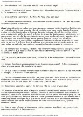 Conversas familiares de além-túmulo
9. Como morrestes? - R. Gostaríeis de tudo saber e de nada pagar.
10. Vamos! Perdestes vossa alegria; dizei sempre, nós pagaremos depois. Como morrestes? -
R. Por uma ameixa carregada.
11. Ereis contrário a ser morto? - R. Minha fé! Não; estou bem aqui.
12. No momento em que morrestes, imediatamente vos reconhecestes? - R. Não, estava tão
atordoado que não o acreditava.
Nota. Isto está conforme tudo o que observamos nos casos de morte violenta; o Espírito, não
se rendendo conta de sua situação, não crê imediatamente estar morto. Esse fenômeno se
explica muito facilmente; ele é análogo ao do sonâmbulo que não crê dormir. Com efeito,
para o sonâmbulo, a idéia do sono é sinônimo de suspensão das faculdades intelectuais; ora,
como pensa, para ele não dorme; disso não se convence senão mais tarde, quando estiver
familiarizado com o sentido ligado a essa palavra. Ocorre o mesmo com o Espírito
surpreendido por uma morte súbita, quando nada havia preparado sua separação do corpo;
para ele a morte é sinônimo de destruição, de aniquilamento; ora, como vê, sente-se, tem
suas idéias, para ele não está morto; é necessário algum tempo para se reconhecer.
13. No momento que morrestes, a batalha não tinha terminado; seguistes suas peripécias? -
R. Sim, uma vez que disse que não me acreditava estar morto; eu queria sempre ir de
encontro aos outros cães.
14. Que sensação experimentastes nesse momento? - R. Estava encantado, achava-me muito
leve.
15. Víeis os Espíritos de vossos companheiros deixarem seus corpos? - R. Não me ocupava
disso, uma vez que eu não acreditava na morte.
16. Em que se tornava nesse momento essa multidão de Espíritos deixando a vida no tumulto
da refrega? - R. Creio que faziam como eu.
17. Os Espíritos daqueles que se batiam com mais ardor, uns contra os outros, que pensavam
encontrando-se juntos nesse mundo dos Espíritos? Estavam ainda animados uns contra os
outros? -R. Sim, durante algum tempo e segundo o seu caráter.
18. Reconheceis-vos melhor agora? - R. Sem isso não me teriam enviado aqui.
19. Poderíeis dizer-nos se entre os Espíritos mortos há muito tempo, encontravam-se ali os
que se interessavam pela sorte da batalha? (Pedimos a São Luís consentir ajudá-lo em suas
respostas, a fim de que sejam tão explícitas quanto possível para a nossa instrução). - R. Em
uma grande quantidade, porque é bom que sabeis que esses combates e suas conseqüências
estão preparados de longa data, e que nossos adversários não estão enlameados de crimes,
como o fizeram sem serem impelidos tendo em vista conseqüências futuras, que não
tardareis a saber.
20. Deveria haver aí quem se interessasse pelo sucesso dos Austríacos; isso formava dois
campos entre eles? - R. Evidentemente.
http://www.espirito.org.br/portal/codificacao/re/1859/07c-conversas-familiares.html (2 of 7)7/4/2004 09:10:56
 