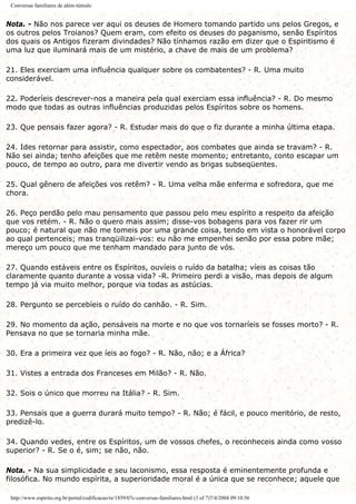 Conversas familiares de além-túmulo
Nota. - Não nos parece ver aqui os deuses de Homero tomando partido uns pelos Gregos, e
os outros pelos Troianos? Quem eram, com efeito os deuses do paganismo, senão Espíritos
dos quais os Antigos fizeram divindades? Não tínhamos razão em dizer que o Espiritismo é
uma luz que iluminará mais de um mistério, a chave de mais de um problema?
21. Eles exerciam uma influência qualquer sobre os combatentes? - R. Uma muito
considerável.
22. Poderíeis descrever-nos a maneira pela qual exerciam essa influência? - R. Do mesmo
modo que todas as outras influências produzidas pelos Espíritos sobre os homens.
23. Que pensais fazer agora? - R. Estudar mais do que o fiz durante a minha última etapa.
24. Ides retornar para assistir, como espectador, aos combates que ainda se travam? - R.
Não sei ainda; tenho afeições que me retêm neste momento; entretanto, conto escapar um
pouco, de tempo ao outro, para me divertir vendo as brigas subseqüentes.
25. Qual gênero de afeições vos retêm? - R. Uma velha mãe enferma e sofredora, que me
chora.
26. Peço perdão pelo mau pensamento que passou pelo meu espírito a respeito da afeição
que vos retém. - R. Não o quero mais assim; disse-vos bobagens para vos fazer rir um
pouco; é natural que não me tomeis por uma grande coisa, tendo em vista o honorável corpo
ao qual pertenceis; mas tranqüilizai-vos: eu não me empenhei senão por essa pobre mãe;
mereço um pouco que me tenham mandado para junto de vós.
27. Quando estáveis entre os Espíritos, ouvíeis o ruído da batalha; víeis as coisas tão
claramente quanto durante a vossa vida? -R. Primeiro perdi a visão, mas depois de algum
tempo já via muito melhor, porque via todas as astúcias.
28. Pergunto se percebíeis o ruído do canhão. - R. Sim.
29. No momento da ação, pensáveis na morte e no que vos tornaríeis se fosses morto? - R.
Pensava no que se tornaria minha mãe.
30. Era a primeira vez que íeis ao fogo? - R. Não, não; e a África?
31. Vistes a entrada dos Franceses em Milão? - R. Não.
32. Sois o único que morreu na Itália? - R. Sim.
33. Pensais que a guerra durará muito tempo? - R. Não; é fácil, e pouco meritório, de resto,
predizê-lo.
34. Quando vedes, entre os Espíritos, um de vossos chefes, o reconheceis ainda como vosso
superior? - R. Se o é, sim; se não, não.
Nota. - Na sua simplicidade e seu laconismo, essa resposta é eminentemente profunda e
filosófica. No mundo espírita, a superioridade moral é a única que se reconhece; aquele que
http://www.espirito.org.br/portal/codificacao/re/1859/07c-conversas-familiares.html (3 of 7)7/4/2004 09:10:56
 