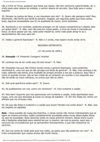 Conversas familiares de além-túmulo
não a tinha na Terra, qualquer que fosse sua classe, não tem nenhuma superioridade; ali, o
chefe pode estar abaixo do soldado, o senhor abaixo do servidor. Que lição para o nosso
orgulho!
35. Pensais na justiça de Deus, e vos inquietais com ela? - R. Quem não pensaria nela? Mas,
felizmente, não tenho que temê-la sempre; resgatei, por algumas ações que Deus achou
boas, algumas escapadelas que fiz na qualidade de zuavo, como dissestes.
36. Assistindo a um combate, poderíeis proteger um de vossos companheiros e afastar dele
um golpe fatal? - R. Não; isso não está em nosso poder; a hora da morte é marcada por
Deus; se deve passar por ela, nada pode impedi-la; como nada pode atingi-lo se a
aposentadoria não soou para ele.
37. Vedes o general Espinasse? - R. Não o vi ainda, mas espero muito ainda vê-lo.
SEGUNDA ENTREVISTA.
(17 de junho de 1859.)
38. Evocação - R. Presente! Coragem! Avante!
39. Lembrai-vos de ter vindo aqui há oito horas? - R. Mas!
40. Dissestes-nos que não tínheis revisto ainda o general Espinasse; como poderíeis
reconhecê-lo, uma vez que já não carrega sua farda de general? - R. Não, mas conheço-o de
vista; ademais não temos uma multidão de amigos prontos a nos dar a palavra. Aqui não é
como no grande círculo; não se tem medo de se consentir em auxiliar e vos respondo que
não há senão os maus velhacos, os únicos que não se vêem.
41. Sob qual aparência estais aqui? - R. Zuavo.
42. Se pudéssemos ver-vos, como vos veríamos? - R. Com turbante e calção.
43. Pois bem! Suponho que nos aparecesse com turbante e calção, onde apanhastes essa
roupa, uma vez que deixastes a vossa no campo de batalha! - R. Ah! Eis! Nada sei; tenho um
alfaiate que me arranjou esta.
44. De que são feitos o turbante e o calção que levais? Rendei-vos conta disso? - R. Não; isso
diz respeito ao algibebe.
Nota. - Essa questão da roupa dos Espíritos, e várias outras não menos interessantes que se
ligam ao mesmo princípio, estão completamente elucidadas pelas novas observações feitas
no seio da sociedade; disso daremos conta no nosso próximo número. Nosso bravo zuavo
não é bastante adiantado para resolvê-las por si mesmo; ser-nos-ia preciso, para isso, o
concurso de circunstâncias que se apresentam fortuitamente, e que não colocamos no
caminho.
45. Dai-vos conta da razão pela qual nos vedes, ao passo que não podemos ver-vos? - R.
Creio compreender que vossos óculos são muito fracos.
http://www.espirito.org.br/portal/codificacao/re/1859/07c-conversas-familiares.html (4 of 7)7/4/2004 09:10:56
 