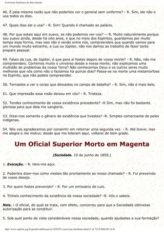 Conversas familiares de além-túmulo
46. É pela mesma razão que não poderíeis ver o general sem uniforme? - R. Sim, ele não o
usa todos os dias.
47. Quais dias ele o usa? - R. Sim! Quando é chamado ao palácio.
48. Por que estais aqui em zuavo, se não podemos ver-vos? -- R. Muito naturalmente porque
sou zuavo ainda, desde há oito anos, e que no meio dos Espíritos, guardamos por muito
tempo essa forma, mas isso não é senão entre nós, compreendeis que quando vamos para
um mundo muito estranho, a Lua ou Júpiter, não nos damos ao trabalho de fazer tanto
preparo pessoal.
49. Falais da Lua, de Júpiter, é que para aí fostes depois de vossa morte? - R. Não, não me
compreendeis. Corremos muito o universo desde a nossa morte; não explicamos uma
multidão de problemas da nossa Terra? Não conhecemos Deus e os outros seres muito
melhores que nós como não o fazíamos há quinze dias? Passa-se na morte uma metamorfose
no Espírito, que não podeis compreender.
50. Tornastes a ver o corpo que deixastes no campo de batalha? - R. Sim, não é mais belo.
51. Que impressão essa visão deixou em vós? - R. Tristeza.
52. Tendes conhecimento de vossa existência precedente? -R Sim, mas não foi bastante
gloriosa para que dela me vanglorie.
53. Dizei-nos somente o gênero de existência que tivestes? -R. Simples comerciante de peles
indígenas.
54. Nós vos agradecemos por consentir em retornar uma segunda vez. - R. Até breve; isso
me alegra e me instrui; desde que me toleram aqui, voltarei de bom grado.
Um Oficial Superior Morto em Magenta
(Sociedade. 10 de junho de 1859.)
1. Evocação. - R. Heis-me aqui.
2. Poderíeis dizer-nos como viestes tão prontamente ao nosso chamado? - R. Fui prevenido
de vosso desejo.
3. Por quem fostes prevenido? - R. Por um emissário de Luís.
4. Tínheis conhecimento da existência da nossa sociedade? -R. Vós o sabeis.
Nota. - O oficial, do qual se trata, com efeito, concorreu para que a Sociedade obtivesse
autorização para se constituir.
5. Sob qual ponto de vista consideráveis nossa sociedade, quando ajudastes a sua formação?
http://www.espirito.org.br/portal/codificacao/re/1859/07c-conversas-familiares.html (5 of 7)7/4/2004 09:10:56
 