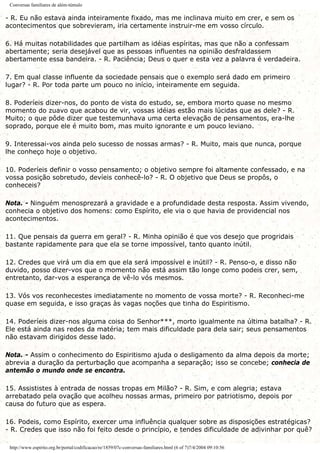 Conversas familiares de além-túmulo
- R. Eu não estava ainda inteiramente fixado, mas me inclinava muito em crer, e sem os
acontecimentos que sobrevieram, iria certamente instruir-me em vosso círculo.
6. Há muitas notabilidades que partilham as idéias espíritas, mas que não a confessam
abertamente; seria desejável que as pessoas influentes na opinião desfraldassem
abertamente essa bandeira. - R. Paciência; Deus o quer e esta vez a palavra é verdadeira.
7. Em qual classe influente da sociedade pensais que o exemplo será dado em primeiro
lugar? - R. Por toda parte um pouco no início, inteiramente em seguida.
8. Poderíeis dizer-nos, do ponto de vista do estudo, se, embora morto quase no mesmo
momento do zuavo que acabou de vir, vossas idéias estão mais lúcidas que as dele? - R.
Muito; o que pôde dizer que testemunhava uma certa elevação de pensamentos, era-lhe
soprado, porque ele é muito bom, mas muito ignorante e um pouco leviano.
9. Interessai-vos ainda pelo sucesso de nossas armas? - R. Muito, mais que nunca, porque
lhe conheço hoje o objetivo.
10. Poderíeis definir o vosso pensamento; o objetivo sempre foi altamente confessado, e na
vossa posição sobretudo, devíeis conhecê-lo? - R. O objetivo que Deus se propôs, o
conheceis?
Nota. - Ninguém menosprezará a gravidade e a profundidade desta resposta. Assim vivendo,
conhecia o objetivo dos homens: como Espírito, ele via o que havia de providencial nos
acontecimentos.
11. Que pensais da guerra em geral? - R. Minha opinião é que vos desejo que progridais
bastante rapidamente para que ela se torne impossível, tanto quanto inútil.
12. Credes que virá um dia em que ela será impossível e inútil? - R. Penso-o, e disso não
duvido, posso dizer-vos que o momento não está assim tão longe como podeis crer, sem,
entretanto, dar-vos a esperança de vê-lo vós mesmos.
13. Vós vos reconhecestes imediatamente no momento de vossa morte? - R. Reconheci-me
quase em seguida, e isso graças às vagas noções que tinha do Espiritismo.
14. Poderíeis dizer-nos alguma coisa do Senhor***, morto igualmente na última batalha? - R.
Ele está ainda nas redes da matéria; tem mais dificuldade para dela sair; seus pensamentos
não estavam dirigidos desse lado.
Nota. - Assim o conhecimento do Espiritismo ajuda o desligamento da alma depois da morte;
abrevia a duração da perturbação que acompanha a separação; isso se concebe; conhecia de
antemão o mundo onde se encontra.
15. Assististes à entrada de nossas tropas em Milão? - R. Sim, e com alegria; estava
arrebatado pela ovação que acolheu nossas armas, primeiro por patriotismo, depois por
causa do futuro que as espera.
16. Podeis, como Espírito, exercer uma influência qualquer sobre as disposições estratégicas?
- R. Credes que isso não foi feito desde o princípio, e tendes dificuldade de adivinhar por quê?
http://www.espirito.org.br/portal/codificacao/re/1859/07c-conversas-familiares.html (6 of 7)7/4/2004 09:10:56
 