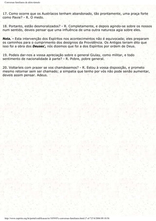 Conversas familiares de além-túmulo
17. Como ocorre que os Austríacos tenham abandonado, tão prontamente, uma praça forte
como Pavie? - R. O medo.
18. Portanto, estão desmoralizados? - R. Completamente, e depois agindo-se sobre os nossos
num sentido, deveis pensar que uma influência de uma outra natureza agia sobre eles.
Nota. - Esta intervenção dos Espíritos nos acontecimentos não é equivocada; eles preparam
os caminhos para o cumprimento dos desígnios da Providência. Os Antigos teriam dito que
isso foi a obra dos Deuses', nós dizemos que foi a dos Espíritos por ordem de Deus.
19. Podeis dar-nos a vossa apreciação sobre o general Giulay, como militar, e todo
sentimento de nacionalidade à parte? - R. Pobre, pobre general.
20. Voltaríeis com prazer se vos chamássemos? - R. Estou à vossa disposição, e prometo
mesmo retornar sem ser chamado; a simpatia que tenho por vós não pode senão aumentar,
deveis assim pensar. Adeus.
http://www.espirito.org.br/portal/codificacao/re/1859/07c-conversas-familiares.html (7 of 7)7/4/2004 09:10:56
 