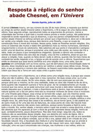 Resposta à réplica do senhor abade Chesnel, em l'Univers
Resposta à réplica do senhor
abade Chesnel, em l'Univers
Revista Espírita, julho de 1859
O jornal L'Univers inseriu, em seu número do dia 28 de maio último, a resposta que demos
ao artigo do senhor abade Chesnel sobre o Espiritismo, e fê-la seguir de uma réplica deste
último. Esse segundo artigo, reproduzindo todos os argumentos do primeiro, menos a
urbanidade das formas a qual todo o mundo estava pronto a render justiça, não poderíamos
respondê-la senão repetindo o que já dissemos, o que nos parece completamente inútil. O
senhor abade Chesnel se esforça sempre por provar que o Espiritismo é, deve ser e não pode
ser senão uma religião nova, porque dele decorre uma filosofia, e que se ocupa da
constituição física e moral dos mundos. Nessa conta, todas as filosofias seriam religiões. Ora,
como os sistemas são muitos e todos têm partidários mais ou menos numerosos, estreitaria
singularmente o círculo do catolicismo. Não sabemos até que ponto é imprudente e perigoso
emitir uma tal doutrina; porque é proclamar uma cisão que não existe; ao menos dar-lhe a
idéia. Vede um pouco a que conseqüência chegaríeis. Quando a ciência veio contestar o
sentido do texto bíblico dos seis dias da criação, criou-se-lhe o anátema, disse-se que era
atacar a religião; hoje, quando os fatos deram razão à ciência, quando não há mais meios de
contestá-los senão negando a luz, a Igreja se pôs de acordo com a ciência. Suponhamos que
então se dissesse que essa teoria científica era uma religião nova, uma seita, que ela
apareceu em contradição com os livros sacros, que ela derrubava uma interpretação dada há
séculos, disso resultaria que não se poderia ser católico e adotar essas idéias novas. Pensai,
pois, a que se reduziria o número dos católicos, se fossem suprimidos todos aqueles que não
crêem que Deus fez a Terra em seis vezes vinte e quatro horas!
Ocorre o mesmo com o Espiritismo; se o olhais como uma religião nova, é porque aos vossos
olhos ele não é católico. Ora, segui bem o meu raciocínio: De duas coisas uma: ou é uma
realidade, ou é uma utopia. Se for uma utopia, não há com que preocupar-se com ele,
porque cairá por si mesmo; se for uma realidade, todos os raios não impedi-lo-ão de sê-lo,
tanto quanto não impediram outrora à Terra de girar. Se há verdadeiramente um mundo
invisível que nos cerca, se se pode comunicar com esse mundo e dele obter notícias sobre o
estado daqueles que o habitam, e todo o Espiritismo está aí dentro, logo isso parecerá tão
natural quanto ver o Sol em pleno meio-dia ou encontrar milhares de seres vivos e invisíveis
em uma límpida gota d'água; essa crença se tornará tão vulgar, que vós mesmos sereis
forçados em vos render à evidência. Se, aos vossos olhos, essa crença é uma religião nova,
ela está fora do catolicismo; porque não pode ser, ao mesmo tempo, a religião católica e uma
religião nova. Se, pela força das coisas e da evidência, ela se tornar geral, e não poderá ser
de outro modo se for uma das leis da Natureza, do vosso ponto de vista não haverá mais
católicos, e vós mesmos não sereis mais católicos, porque sereis forçados a fazê-lo como
todo o mundo. Eis, senhor abade, o terreno sobre o qual nos arrasta a vossa doutrina, e ela é
tão absoluta que me agraciais já com o título de grande sacerdote dessa religião, honra da
qual, verdadeiramente, pouco desconfiava. Mas ides mais longe: segundo vós, todos os
médiuns são os sacerdotes dessa religião. Aqui vos detenho em nome da lógica. Até o
presente, pareceu-me que as funções sacerdotais eram facultativas, que não se era sacerdote
senão por um ato de própria vontade, que se não o era, apesar dela e em virtude de uma
faculdade natural. Ora, a faculdade dos médiuns é uma faculdade natural que se prende à
organização, como a faculdade sonambúlica; que não requer nem sexo, nem idade, nem
instrução, uma vez que é encontrada nas crianças, nas mulheres e nos velhos, entre os
http://www.espirito.org.br/portal/codificacao/re/1859/07d-resposta-a-replica.html (1 of 2)7/4/2004 09:10:58
 