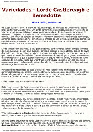 Variedades - Lorde Castlereagh e Bemadotte
Variedades - Lorde Castlereagh e
Bemadotte
Revista Espírita, julho de 1859
Há quase quarenta anos, a aventura seguinte chegou ao marquês de Londonderry, depois
lorde Castlereagh. Ia ele visitar um gentil-homem de seus amigos, que morava ao norte da
Irlanda, um desses castelos que os romancistas escolhem, de preferência, para teatro de
aparições. O aspecto do apartamento do marquês estava em harmonia perfeita com o
edifício. Com efeito, as paredes de madeira, ricamente esculpidas e escurecidas pelo tempo,
a imensa abóbada da chaminé, semelhante à entrada de um túmulo, as cortinas apodrecidas
e pesadas, que ocultavam os cruzeiros e cercavam o leito, eram de natureza a darem uma
direção melancólica aos pensamentos.
Lorde Londonderry examinou o seu quarto e tomou conhecimento com os antigos senhores
do castelo, que, de pé em seus quadros, pareciam esperar a sua saudação. Depois de haver
despedido seu criado, deitou-se. Vinha de apagar sua vela, quando percebeu um raio de luz
que clareou o dossel de seu leito. Convencido de que não havia fogo na grade, e as cortinas
estavam fechadas, e que o quarto se encontrava, alguns minutos antes, mergulhado numa
obscuridade completa, supôs que um intruso se introduziu no quarto. Virando-se, então,
rapidamente para o lado de onde vinha a luz, ele viu, com grande espanto, a figura de uma
bela criança, cercada de um limbo.
Persuadido da integridade de suas faculdades, mas supondo uma mistificação de um dos
numerosos hóspedes do castelo, lorde Londonderry avançou para a aparição, que se retraiu
diante dele. À medida que ele se aproximava, ela recuava, até que, enfim, chegada sob a
sombria abóbada da imensa chaminé, ela submergiu na Terra.
Lorde Londonderry não dormiu a noite inteira.
Determinou-se em não fazer-se nenhuma alusão ao que lhe acontecera a até que tivesse
examinado, com cuidado, todas as pessoas da casa. No almoço, procurou em vão
compreender alguns sorrisos ocultos, olhares de conivências, piscadelas de olhos pelas quais
se traem, geralmente, os autores dessas conspirações domésticas.
A conversação seguiu seu curso normal; estava animada, e nada revelava uma mistificação.
Afinal, o marquês não pôde resistir ao desejo de contar o que vira. O senhor do castelo fez
observar que o relato de lorde Londonderry deveria parecer muito extraordinário àqueles que
não habitavam, a muito tempo, o solar, e que não conheciam as lendas da família. Então,
voltando-se para lorde Londonderry:
"Vós vistes a criança brilhante, disse-lhe; ficais satisfeito, é o presságio de uma grande
fortuna; mas preferiria que não fosse a questão dessa aparição."
Em uma outra circunstância, lorde Castlereagh viu a criança brilhante na câmara dos comuns.
No dia de seu suicídio, teve uma aparição semelhante (1)((1)Fontes Winslow.
Anatomyotsuicide, 1 vol. in-8-, p. 242. Londres, 1840. ). Sabe-se que esse lorde, um dos
http://www.espirito.org.br/portal/codificacao/re/1859/07e-variedades.html (1 of 3)7/4/2004 09:10:59
 