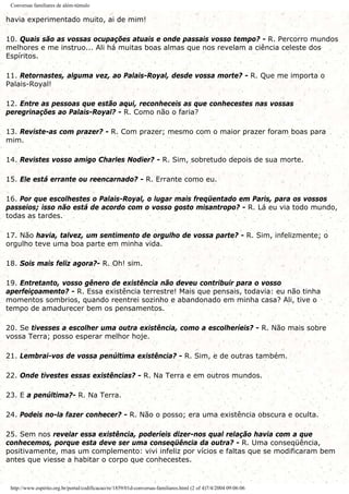 Conversas familiares de além-túmulo
havia experimentado muito, ai de mim!
10. Quais são as vossas ocupações atuais e onde passais vosso tempo? - R. Percorro mundos
melhores e me instruo... Ali há muitas boas almas que nos revelam a ciência celeste dos
Espíritos.
11. Retornastes, alguma vez, ao Palais-Royal, desde vossa morte? - R. Que me importa o
Palais-Royal!
12. Entre as pessoas que estão aqui, reconheceis as que conhecestes nas vossas
peregrinações ao Palais-Royal? - R. Como não o faria?
13. Reviste-as com prazer? - R. Com prazer; mesmo com o maior prazer foram boas para
mim.
14. Revistes vosso amigo Charles Nodier? - R. Sim, sobretudo depois de sua morte.
15. Ele está errante ou reencarnado? - R. Errante como eu.
16. Por que escolhestes o Palais-Royal, o lugar mais freqüentado em Paris, para os vossos
passeios; isso não está de acordo com o vosso gosto misantropo? - R. Lá eu via todo mundo,
todas as tardes.
17. Não havia, talvez, um sentimento de orgulho de vossa parte? - R. Sim, infelizmente; o
orgulho teve uma boa parte em minha vida.
18. Sois mais feliz agora?- R. Oh! sim.
19. Entretanto, vosso gênero de existência não deveu contribuir para o vosso
aperfeiçoamento? - R. Essa existência terrestre! Mais que pensais, todavia: eu não tinha
momentos sombrios, quando reentrei sozinho e abandonado em minha casa? Ali, tive o
tempo de amadurecer bem os pensamentos.
20. Se tivesses a escolher uma outra existência, como a escolheríeis? - R. Não mais sobre
vossa Terra; posso esperar melhor hoje.
21. Lembrai-vos de vossa penúltima existência? - R. Sim, e de outras também.
22. Onde tivestes essas existências? - R. Na Terra e em outros mundos.
23. E a penúltima?- R. Na Terra.
24. Podeis no-la fazer conhecer? - R. Não o posso; era uma existência obscura e oculta.
25. Sem nos revelar essa existência, poderíeis dizer-nos qual relação havia com a que
conhecemos, porque esta deve ser uma conseqüência da outra? - R. Uma conseqüência,
positivamente, mas um complemento: vivi infeliz por vícios e faltas que se modificaram bem
antes que viesse a habitar o corpo que conhecestes.
http://www.espirito.org.br/portal/codificacao/re/1859/01d-conversas-familiares.html (2 of 4)7/4/2004 09:06:06
 