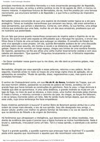 Variedades - Lorde Castlereagh e Bemadotte
principais membros do ministério Harrowby e o mais encarnecido perseguidor de Napoleão,
durante seus reveses, se cortou a artéria carótica no dia 22 de agosto de 1823, e morreu no
mesmo instante. A espantosa fortuna de Bernadotte, diz-se, fora-lhe predita por uma famosa
necromante .jue anunciara também a de Napoleão l, e que tinha a confiança da imperatriz
Josephine.
Bernadotte estava convencido de que uma espécie de divindade tutelar ligava-se a ele para
protegê-lo. Talvez as tradições maravilhosas que cercaram seu berço, não eram estranhas a
esse pensamento, que jamais o abandonou. Conta-se, com efeito, na sua família, uma antiga
crônica que pretendia que uma fada, mulher de um dos seus ancestrais, predissera que um
rei ilustraria sua posteridade.
Eis um fato que prova quanto maravilhoso conservara de império sobre o Espírito do rei da
Suécia. Ele queria cortar pela espada as dificuldades que a Noruega lhe opusera, e enviar seu
filhos Oscar à frente de uma armada para subjugar os rebeldes. O conselho de Estado fez
uma viva oposição a esse projeto. Um dia, quando Bernadotte acabara de ter uma discussão
animada sobre esse assunto, ele montou a cavalo e se distanciou da capital em grande
galope. Depois de ter vencido um longo espaço, chegou aos limites de uma sombria floresta.
De repente, apresentou-se-lhe aos olhos uma velha mulher bizarramente vestida e com seus
cabelos em desordem: "Que quereis?" Perguntou bruscamente o rei. A feiticeira respondeu
sem se desconcertar:
- Se Oscar combater nessa guerra que tu me dizes, ele não dará os primeiros golpes, mas
recebê-los-á.
Bernadotte, atingido por essa aparição e essas palavras, retornou a seu palácio. No dia
seguinte, trazendo ainda no rosto os traços de uma longa vigília cheia de agitação, ele se
apresentou ao conselho: "Mudei de opinião, disse; negociaremos a paz, mas quero-a em
condições honrosas."
O senhor de Chateaubriand conta, em sua Vie de M. de Rance, fundador da Trappe, que um
dia esse homem célebre, passeando na avenida do palácio de Veretz, acreditou ver um
grande fogo que havia tomado as construções do galinheiro. Para Ia voou: o fogo diminuía à
medida que dele se aproximava. A uma certa distância, o grande incêndio se muda em um
lago de fogo, no meio do qual se elevava, a meio corpo, uma mulher devorada pelas chamas.
Ó medo o tomou, e retomou correndo o caminho da casa. Ao chegar, as forças lhe faltavam,
e ele se lançou morrendo sobre um leito. Não foi senão muito tempo depois, que ele contou
essa visão, cuja única lembrança lhe fazia empalidecer.
Esses mistérios pertencem à loucura? O senhor Bière de Boismont parece atribuí-los a uma
ordem de coisas mais elevada, e sou de sua opinião. Isso não desagrada meu amigo, o
doutor Lélute: prefiro crer melhor no gênero familiar de Sócrates e na voz de Jeanne d'Arc
que na demência do filósofo e da virgem de Domrémy.
Há fenômenos que ultrapassam a inteligência, que desconcertam as idéias recebidas, mas
diante da evidência dos quais é preciso que a lógica humana se incline humildemente. Nada é
brutal e, sobretudo, irrecusável como um fato. Tal é a nossa opinião, e sobretudo a do senhor
Guizot:
"Qual é a grande questão, a questão suprema que preocupa hoje os Espíritos? É a questão
posta entre aqueles que reconhecem e aqueles que não reconhecem uma ordem
http://www.espirito.org.br/portal/codificacao/re/1859/07e-variedades.html (2 of 3)7/4/2004 09:10:59
 