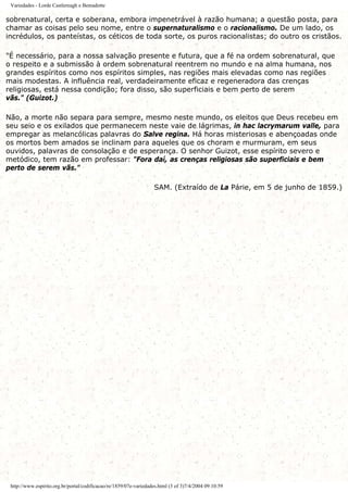 Variedades - Lorde Castlereagh e Bemadotte
sobrenatural, certa e soberana, embora impenetrável à razão humana; a questão posta, para
chamar as coisas pelo seu nome, entre o supernaturalismo e o racionalismo. De um lado, os
incrédulos, os panteístas, os céticos de toda sorte, os puros racionalistas; do outro os cristãos.
"É necessário, para a nossa salvação presente e futura, que a fé na ordem sobrenatural, que
o respeito e a submissão à ordem sobrenatural reentrem no mundo e na alma humana, nos
grandes espíritos como nos espíritos simples, nas regiões mais elevadas como nas regiões
mais modestas. A influência real, verdadeiramente eficaz e regeneradora das crenças
religiosas, está nessa condição; fora disso, são superficiais e bem perto de serem
vãs." (Guizot.)
Não, a morte não separa para sempre, mesmo neste mundo, os eleitos que Deus recebeu em
seu seio e os exilados que permanecem neste vaie de lágrimas, in hac lacrymarum valle, para
empregar as melancólicas palavras do Salve regina. Há horas misteriosas e abençoadas onde
os mortos bem amados se inclinam para aqueles que os choram e murmuram, em seus
ouvidos, palavras de consolação e de esperança. O senhor Guizot, esse espírito severo e
metódico, tem razão em professar: "Fora daí, as crenças religiosas são superficiais e bem
perto de serem vãs."
SAM. (Extraído de La Párie, em 5 de junho de 1859.)
http://www.espirito.org.br/portal/codificacao/re/1859/07e-variedades.html (3 of 3)7/4/2004 09:10:59
 