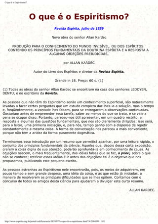 O que é o Espiritismo?
O que é o Espiritismo?
Revista Espírita, julho de 1859
Nova obra do senhor Allan Kardec
PRODUÇÃO PARA O CONHECIMENTO DO MUNDO INVISÍVEL. OU DOS ESPÍRITOS.
CONTENDO OS PRINCÍPIOS FUNDAMENTAIS DA DOUTRINA ESPÍRITA E A RESPOSTA A
ALGUMAS OBJEÇÕES PREJUDICIAIS,
por ALLAN KARDEC
Autor do Livro dos Espíritos e diretor da Revista Espírita.
Grande in 18. Preço: 60 c. (1)
(1) Todas as obras do senhor Allan Kardec se encontram na casa dos senhores LEDOYEN,
DENTU, e no escritório da Revista.
As pessoas que não têm do Espiritismo senão um conhecimento superficial, são naturalmente
levadas a fazer certas perguntas que um estudo completo dar-lhes-ia a solução, mas o tempo
e, freqüentemente, a vontade lhes faltam, para se entregarem a observações continuadas.
Gostariam antes de empreender essa tarefa, saber ao menos do que se trata, e se vale a
pena se ocupar disso. Portanto, pareceu-nos útil apresentar, em um quadro restrito, a
resposta a algumas das questões fundamentais, que nos são diariamente dirigidas; isso será,
para o leitor, uma primeira iniciação, e, para nós, tempo ganho com a dispensa de repetir
constantemente a mesma coisa. A forma de conversação nos pareceu a mais conveniente,
porque não tem a aridez da forma puramente dogmática.
Terminamos essa introdução por um resumo que permitirá apanhar, por uma leitura rápida, o
conjunto dos princípios fundamentais da ciência. Aqueles que, depois dessa curta exposição,
crerem a coisa digna de sua atenção, poderão aprofundá-la em conhecimento de causa. As
objeções nascem, o mais freqüentemente, das idéias falsas que se faz, a priori, sobre o que
não se conhece; retificar essas idéias é ir antes das objeções: tal é o objetivo que nos
propusemos, publicando este pequeno escrito.
As pessoas estranhas ao Espiritismo nele encontrarão, pois, os meios de adquirirem, em
pouco tempo e sem grande despesa, uma idéia da coisa, e as que estão já iniciadas, a
maneira de resolverem as principais dificuldades que se lhes opõem. Contamos com o
concurso de todos os amigos desta ciência para ajudarem a divulgar este curto resumo.
ALLAN KARDEC.
http://www.espirito.org.br/portal/codificacao/re/1859/07f-o-que-eh-o-espiritismo.html7/4/2004 09:11:01
 