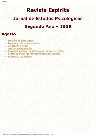 Agosto
Revista Espírita
Jornal de Estudos Psicológicos
Segundo Ano – 1859
Agosto
q Mobiliário de além-túmulo
q Pneumatografia ou escrita direta
q Um Espírito Servidor
q O Guia da senhora Mally
q Conversas familiares de além-túmulo - Voltaire e Frédéric
q Boletim da Sociedade Parisiense de Estudos Espíritas
q Ao senhor L. de Limoges
http://www.espirito.org.br/portal/codificacao/re/1859/index-08.html7/4/2004 09:11:02
 
