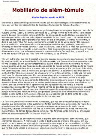 Mobiliário de além-túmulo
Mobiliário de além-túmulo
Revista Espírita, agosto de 1859
Extraímos a passagem seguinte de uma carta que nos foi endereçada do departamento do
Jura, por um dos correspondentes da Sociedade Parisiense de Estudos Espíritas:
"... Eu vos disse, Senhor, que a nossa antiga habitação era amada pelos Espíritos. No mês de
outubro último (1858), a senhora condessa de C., amiga íntima de minha filha, veio passar
alguns dias em nosso solar com seu filhinho, de oito anos de idade. Deitou-se a criança no
mesmo apartamento de sua mãe; a porta que dava de seu quarto para o de minha filha foi
deixada aberta para poder prolongar as horas do dia e conversar. A criança não dormia, e
dizia à sua mãe: "Que faz, pois, esse homem sentado ao pé de vossa cama? Ele fuma um
grande cachimbo; vede como ele enche vosso quarto de fumaça; portanto, mandai-o
embora; ele sacode vossas cortinas." Essa visão durou toda a noite; a mãe não pôde fazer a
criança calar, e ninguém pôde fechar os olhos. Essa circunstância não espantou nem a minha
filha e nem a mim, que sabemos o que ocorre nas manifestações espíritas; quanto à sua
mãe, ela acreditava que seu filho sonhava acordado, ou se divertia.
"Eis um outro fato, que me é pessoal, e que me ocorreu nesse mesmo apartamento, no mês
de maio de 1858; foi a aparição do Espírito de um vivo, que ficou muito espantado depois de
ter me visitado; eis em que circunstância: Eu estava muito doente e não dormia há muito
tempo, quando vi, às dez horas da noite, um amigo de minha família sentado perto da minha
cama. Testemunhei-lhe minha surpresa pela sua visita a essa hora. Ele me disse: Não faleis,
vim velar-vos; não faleis, é necessário que possais dormir;" e estendeu a sua mão sobre a
minha fronte. Várias vezes reabri os olhos para ver se estava ali ainda, e cada vez me fazia
sinal para fechá-los e calar-me. Ele rolava sua tabaqueira em seus dedos e, de tempo em
tempo, tomava uma pitada, como tinha hábito de fazê-lo. Adormeci, enfim, e no meu
despertar a visão havia desaparecido. Diferentes circunstâncias me deram a prova de que, no
momento dessa visita inesperada eu estava perfeitamente desperto e que isso não fora um
sonho. Em sua primeira visita, apressei-me em agradecer-lhe; ele levava a mesma
tabaqueira, e escutando-me, tinha o mesmo sorriso de bondade que eu notara nele enquanto
me velava. Como ele me afirmou que não viera, o que de resto não tive dificuldade em crer,
porque não houvera nenhum motivo que pudesse convidá-lo a vir em semelhante hora e a
passar a noite junto a mim, compreendi que só seu Espírito não se dera conta da visita,
enquanto seu corpo repousava tranqüilamente em sua casa."
Os fatos de aparição são de tal modo numerosos, que nos seria impossível registrar todos
aqueles que conhecemos e dos quais temos fontes perfeitamente autênticas. De resto, hoje
quando esses fatos são explicados, quando se dá conta exatamente do modo que se
produzem, sabe-se que entram nas leis da Natureza e, desde então, nada têm mais de
maravilhosos. Já demos deles a teoria completa, não faremos senão lembrá-la, em poucas
palavras, para compreensão do que vai seguir-se.
Sabe-se que além do envoltório exterior, o Espírito tem um segundo, semi-material, que
chamamos perispírito. A morte não é senão a destruição do primeiro. O Espírito, em seu
estado errante, conserva o perispírito que constitui uma espécie de corpo etéreo, invisível
para nós no estado normal. Os Espíritos povoam o espaço, e se, num momento dado, o véu
que no-los oculta viesse a se levantar, veríamos uma inumerável população se agitar ao
http://www.espirito.org.br/portal/codificacao/re/1859/08a-mobiliario-de-alem-tumulo.html (1 of 6)7/4/2004 09:11:05
 