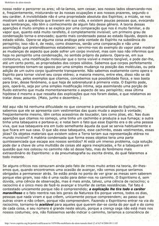 Mobiliário de além-túmulo
nosso redor e percorrer os ares; vê-la-íamos, sem cessar, aos nossos lados observando-nos
e, freqüentemente, misturando-se às nossas ocupações e aos nossos prazeres, segundo o
seu caráter. A invisibilidade não é uma propriedade absoluta dos Espíritos; a miúdo, se nos
mostram sob a aparência que tiveram em sua vida, e existem poucas pessoas que, evocando
suas lembranças, não têm o conhecimento de algum fato desse gênero. A teoria dessas
aparições é muito simples e se explica por uma comparação que nos é muito familiar, a do
vapor que, quanto está muito rarefeito, é completamente invisível; um primeiro grau de
condensação torna-o enevoado; quanto mais condensado passa ao estado líquido, depois ao
estado sólido. Opera-se alguma coisa análoga pela vontade do Espírito na substância do
perispírito; isso não é, de resto, como dissemos, senão uma comparação e não uma
assimilação que pretendêssemos estabelecer; servimo-nos do exemplo do vapor pata mostrar
as mudanças de aspecto que pode sofrer um corpo invisível, mas com isso não inferimos que
haja no perispírito uma condensação, no sentido próprio da palavra. Opera-se, em sua
contextura, uma modificação molecular que o torna visível e mesmo tangível, e pode dar-lhe,
até um certo ponto, as propriedades dos corpos sólidos. Sabemos que corpos perfeitamente
transparentes tornam-se opacos por uma simples mudança na posição das moléculas, ou pela
adição de um outro corpo igualmente transparente. Não sabemos exatamente como opera o
Espírito para tornar visível seu corpo etéreo; a maioria mesmo, entre eles, disso não se dá
conta, mas, pelos exemplos que citamos, concebemos sua possibilidade física, e isso basta
para tirar, desse fenômeno, o que haja de sobrenatural à primeira vista. O Espírito pode,
pois, operá-lo, seja por uma simples modificação íntima, seja assimilando uma porção de
fluido estranho que muda momentaneamente o aspecto de seu perispírito; essa última
hipótese é mesmo a que ressalta das explicações que nos foram dadas, e que relatamos ao
tratar desse assunto. (Maio, junho e dezembro.)
Até aqui não há nenhuma dificuldade no que concerne à personalidade do Espírito, mas
sabemos que ele se apresenta com vestimentas das quais muda o aspecto à vontade;
freqüentemente mesmo, têm certos acessórios de toucador, tais como jóias, etc. Nas duas
aparições que citamos no começo, uma tinha um cachimbo e produzia a sua fumaça; a outra
tinha uma tabaqueira e portava-a; e notai bem o fato que esse Espírito era o de uma pessoa
viva, que sua tabaqueira era em tudo semelhante àquela da qual se servia habitualmente e
que ficara em sua casa. O que são essa tabaqueira, esse cachimbo, essas vestimentas, essas
jóias? Os objetos materiais que existem sobre a Terra teriam sua representação etérea no
mundo invisível? A matéria condensada que forma esses objetos teria uma parte
quintessenciada que escapa aos nossos sentidos? Aí está um imenso problema, cuja solução
pode dar a chave de uma multidão de coisas até agora inexplicadas, e foi a tabaqueira em
questão que nos colocou no caminho não só desse fato, mas do fenômeno mais
extraordinário do Espiritismo: o da pneumatografia ou escrita direta, do qual falaremos a
todo instante.
Se alguns críticos nos censuram ainda pelo fato de irmos muito antes na teoria, dir-lhes-
emos que, quando encontramos uma ocasião de avançar, não vemos porque seríamos
obrigados a permanecer atrás. Se estão ainda no ponto de ver girar as mesas sem saberem
porque elas giram, isso não é uma razão para deter-nos no caminho. O Espiritismo é, sem
dúvida, uma ciência de observação, mas é mais ainda, talvez, uma ciência de raciocínio; o
raciocínio é o único meio de fazê-lo avançar e triunfar de certas resistências. Tal fato é
contestado unicamente porque não é compreendido; a explicação lhe tira todo o caráter
maravilhoso e o fato reentra nas leis gerais da Natureza Eis porque vemos, todos os dias,
pessoas que nada viram e que crêem, unicamente porque compreendem; ao passo que
outras viram e não crêem, porque não compreendem. Fazendo o Espiritismo entrar na via do
raciocínio, tornamo-lo aceitável para aqueles que querem dar-se conta do por quê e do como
de cada coisa, e seu número é grande neste século, porque a crença cega não está mais nos
nossos costumes; ora, não fizéssemos senão indicar o caminho, teríamos a consciência de
http://www.espirito.org.br/portal/codificacao/re/1859/08a-mobiliario-de-alem-tumulo.html (2 of 6)7/4/2004 09:11:05
 