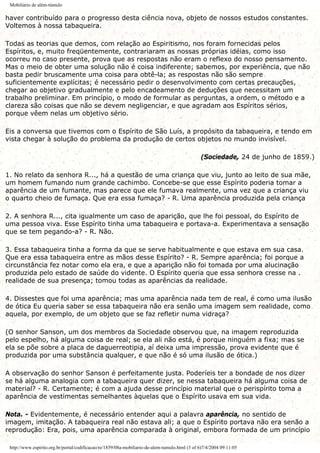 Mobiliário de além-túmulo
haver contribuído para o progresso desta ciência nova, objeto de nossos estudos constantes.
Voltemos à nossa tabaqueira.
Todas as teorias que demos, com relação ao Espiritismo, nos foram fornecidas pelos
Espíritos, e, muito freqüentemente, contrariaram as nossas próprias idéias, como isso
ocorreu no caso presente, prova que as respostas não eram o reflexo do nosso pensamento.
Mas o meio de obter uma solução não é coisa indiferente; sabemos, por experiência, que não
basta pedir bruscamente uma coisa para obtê-la; as respostas não são sempre
suficientemente explícitas; é necessário pedir o desenvolvimento com certas precauções,
chegar ao objetivo gradualmente e pelo encadeamento de deduções que necessitam um
trabalho preliminar. Em princípio, o modo de formular as perguntas, a ordem, o método e a
clareza são coisas que não se devem negligenciar, e que agradam aos Espíritos sérios,
porque vêem nelas um objetivo sério.
Eis a conversa que tivemos com o Espírito de São Luís, a propósito da tabaqueira, e tendo em
vista chegar à solução do problema da produção de certos objetos no mundo invisível.
(Sociedade, 24 de junho de 1859.)
1. No relato da senhora R..., há a questão de uma criança que viu, junto ao leito de sua mãe,
um homem fumando num grande cachimbo. Concebe-se que esse Espírito poderia tomar a
aparência de um fumante, mas parece que ele fumava realmente, uma vez que a criança viu
o quarto cheio de fumaça. Que era essa fumaça? - R. Uma aparência produzida pela criança
2. A senhora R..., cita igualmente um caso de aparição, que lhe foi pessoal, do Espírito de
uma pessoa viva. Esse Espírito tinha uma tabaqueira e portava-a. Experimentava a sensação
que se tem pegando-a? - R. Não.
3. Essa tabaqueira tinha a forma da que se serve habitualmente e que estava em sua casa.
Que era essa tabaqueira entre as mãos desse Espírito? - R. Sempre aparência; foi porque a
circunstância fez notar como ela era, e que a aparição não foi tomada por uma alucinação
produzida pelo estado de saúde do vidente. O Espírito queria que essa senhora cresse na .
realidade de sua presença; tomou todas as aparências da realidade.
4. Dissestes que foi uma aparência; mas uma aparência nada tem de real, é como uma ilusão
de ótica Eu queria saber se essa tabaqueira não era senão uma imagem sem realidade, como
aquela, por exemplo, de um objeto que se faz refletir numa vidraça?
(O senhor Sanson, um dos membros da Sociedade observou que, na imagem reproduzida
pelo espelho, há alguma coisa de real; se ela ali não está, é porque ninguém a fixa; mas se
ela se põe sobre a placa de daguerreotipia, aí deixa uma impressão, prova evidente que é
produzida por uma substância qualquer, e que não é só uma ilusão de ótica.)
A observação do senhor Sanson é perfeitamente justa. Poderíeis ter a bondade de nos dizer
se há alguma analogia com a tabaqueira quer dizer, se nessa tabaqueira há alguma coisa de
material? - R. Certamente; é com a ajuda desse princípio material que o perispírito toma a
aparência de vestimentas semelhantes àquelas que o Espírito usava em sua vida.
Nota. - Evidentemente, é necessário entender aqui a palavra aparência, no sentido de
imagem, imitação. A tabaqueira real não estava ali; a que o Espírito portava não era senão a
reprodução: Era, pois, uma aparência comparada à original, embora formada de um princípio
http://www.espirito.org.br/portal/codificacao/re/1859/08a-mobiliario-de-alem-tumulo.html (3 of 6)7/4/2004 09:11:05
 