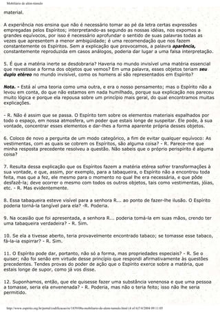 Mobiliário de além-túmulo
material.
A experiência nos ensina que não é necessário tomar ao pé da letra certas expressões
empregadas pelos Espíritos; interpretando-as segundo as nossas idéias, nos expomos a
grandes equívocos, por isso é necessário aprofundar o sentido de suas palavras todas as
vezes que apresentem a menor ambigüidade; é uma recomendação que nos fazem
constantemente os Espíritos. Sem a explicação que provocamos, a palavra aparência,
constantemente reproduzida em casos análogos, poderia dar lugar a uma falsa interpretação.
5. É que a matéria inerte se desdobraria? Haveria no mundo invisível uma matéria essencial
que revestisse a forma dos objetos que vemos? Em uma palavra, esses objetos teriam seu
duplo etéreo no mundo invisível, como os homens aí são representados em Espírito?
Nota. - Está aí uma teoria como uma outra, e era o nosso pensamento; mas o Espírito não a
levou em conta, do que não estamos em nada humilhado, porque sua explicação nos pareceu
muito lógica e porque ela repousa sobre um princípio mais geral, do qual encontramos muitas
explicações.
- R. Não é assim que se passa. O Espírito tem sobre os elementos materiais espalhados por
todo o espaço, em nossa atmosfera, um poder que estais longe de suspeitar. Ele pode, à sua
vontade, concentrar esses elementos e dar-lhes a forma aparente própria desses objetos.
6. Coloco de novo a pergunta de um modo categórico, a fim de evitar qualquer equívoco: As
vestimentas, com as quais se cobrem os Espíritos, são alguma coisa? - R. Parece-me que
minha resposta precedente resolveu a questão. Não sabeis que o próprio perispírito é alguma
coisa?
7. Resulta dessa explicação que os Espíritos fazem a matéria etérea sofrer transformações à
sua vontade, e que, assim, por exemplo, para a tabaqueira, o Espírito não a encontrou toda
feita, mas que a fez, ele mesmo para o momento no qual lhe era necessária, e que pôde
desfazê-la; deve ocorrer o mesmo com todos os outros objetos, tais como vestimentas, jóias,
etc. - R. Mas evidentemente.
8. Essa tabaqueira esteve visível para a senhora R... ao ponto de fazer-lhe ilusão. O Espírito
poderia torná-la tangível para ela? -R. Poderia.
9. Na ocasião que foi apresentada, a senhora R... poderia tomá-la em suas mãos, crendo ter
uma tabaqueira verdadeira? - R. Sim.
10. Se ela a tivesse aberto, teria provavelmente encontrado tabaco; se tomasse esse tabaco,
fá-la-ia espirrar? - R. Sim.
11. O Espírito pode dar, portanto, não só a forma, mas propriedades especiais? - R. Se o
quiser; não foi senão em virtude desse princípio que respondi afirmativamente às questões
precedentes. Tendes provas do poder de ação que o Espírito exerce sobre a matéria, que
estais longe de supor, como já vos disse.
12. Suponhamos, então, que ele quisesse fazer uma substância venenosa e que uma pessoa
a tomasse, seria ela envenenada? - R. Poderia, mas não o teria feito; isso não lhe seria
permitido.
http://www.espirito.org.br/portal/codificacao/re/1859/08a-mobiliario-de-alem-tumulo.html (4 of 6)7/4/2004 09:11:05
 