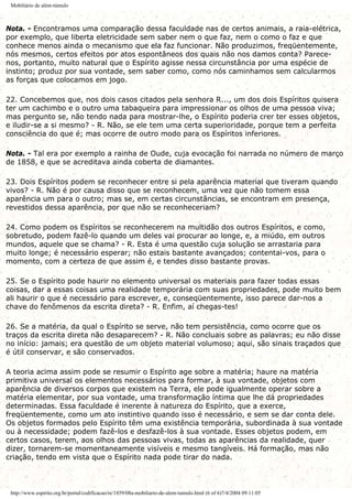 Mobiliário de além-túmulo
Nota. - Encontramos uma comparação dessa faculdade nas de certos animais, a raia-elétrica,
por exemplo, que liberta eletricidade sem saber nem o que faz, nem o como o faz e que
conhece menos ainda o mecanismo que ela faz funcionar. Não produzimos, freqüentemente,
nós mesmos, certos efeitos por atos espontâneos dos quais não nos damos conta? Parece-
nos, portanto, muito natural que o Espírito agisse nessa circunstância por uma espécie de
instinto; produz por sua vontade, sem saber como, como nós caminhamos sem calcularmos
as forças que colocamos em jogo.
22. Concebemos que, nos dois casos citados pela senhora R..., um dos dois Espíritos quisera
ter um cachimbo e o outro uma tabaqueira para impressionar os olhos de uma pessoa viva;
mas pergunto se, não tendo nada para mostrar-lhe, o Espírito poderia crer ter esses objetos,
e iludir-se a si mesmo? - R. Não, se ele tem uma certa superioridade, porque tem a perfeita
consciência do que é; mas ocorre de outro modo para os Espíritos inferiores.
Nota. - Tal era por exemplo a rainha de Oude, cuja evocação foi narrada no número de março
de 1858, e que se acreditava ainda coberta de diamantes.
23. Dois Espíritos podem se reconhecer entre si pela aparência material que tiveram quando
vivos? - R. Não é por causa disso que se reconhecem, uma vez que não tomem essa
aparência um para o outro; mas se, em certas circunstâncias, se encontram em presença,
revestidos dessa aparência, por que não se reconheceriam?
24. Como podem os Espíritos se reconhecerem na multidão dos outros Espíritos, e como,
sobretudo, podem fazê-lo quando um deles vai procurar ao longe, e, a miúdo, em outros
mundos, aquele que se chama? - R. Esta é uma questão cuja solução se arrastaria para
muito longe; é necessário esperar; não estais bastante avançados; contentai-vos, para o
momento, com a certeza de que assim é, e tendes disso bastante provas.
25. Se o Espírito pode haurir no elemento universal os materiais para fazer todas essas
coisas, dar a essas coisas uma realidade temporária com suas propriedades, pode muito bem
ali haurir o que é necessário para escrever, e, conseqüentemente, isso parece dar-nos a
chave do fenômenos da escrita direta? - R. Enfim, aí chegas-tes!
26. Se a matéria, da qual o Espírito se serve, não tem persistência, como ocorre que os
traços da escrita direta não desaparecem? - R. Não concluais sobre as palavras; eu não disse
no início: jamais; era questão de um objeto material volumoso; aqui, são sinais traçados que
é útil conservar, e são conservados.
A teoria acima assim pode se resumir o Espírito age sobre a matéria; haure na matéria
primitiva universal os elementos necessários para formar, à sua vontade, objetos com
aparência de diversos corpos que existem na Terra, ele pode igualmente operar sobre a
matéria elementar, por sua vontade, uma transformação íntima que lhe dá propriedades
determinadas. Essa faculdade é inerente à natureza do Espírito, que a exerce,
freqüentemente, como um ato instintivo quando isso é necessário, e sem se dar conta dele.
Os objetos formados pelo Espírito têm uma existência temporária, subordinada à sua vontade
ou à necessidade; podem fazê-los e desfazê-los à sua vontade. Esses objetos podem, em
certos casos, terem, aos olhos das pessoas vivas, todas as aparências da realidade, quer
dizer, tornarem-se momentaneamente visíveis e mesmo tangíveis. Há formação, mas não
criação, tendo em vista que o Espírito nada pode tirar do nada.
http://www.espirito.org.br/portal/codificacao/re/1859/08a-mobiliario-de-alem-tumulo.html (6 of 6)7/4/2004 09:11:05
 