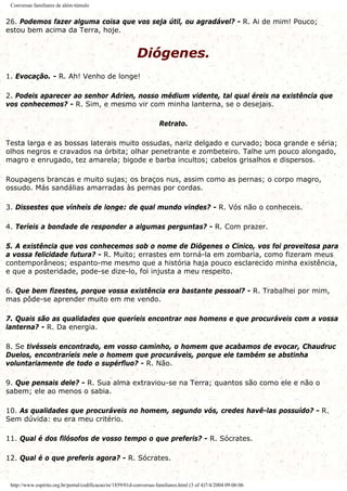 Conversas familiares de além-túmulo
26. Podemos fazer alguma coisa que vos seja útil, ou agradável? - R. Ai de mim! Pouco;
estou bem acima da Terra, hoje.
Diógenes.
1. Evocação. - R. Ah! Venho de longe!
2. Podeis aparecer ao senhor Adrien, nosso médium vidente, tal qual éreis na existência que
vos conhecemos? - R. Sim, e mesmo vir com minha lanterna, se o desejais.
Retrato.
Testa larga e as bossas laterais muito ossudas, nariz delgado e curvado; boca grande e séria;
olhos negros e cravados na órbita; olhar penetrante e zombeteiro. Talhe um pouco alongado,
magro e enrugado, tez amarela; bigode e barba incultos; cabelos grisalhos e dispersos.
Roupagens brancas e muito sujas; os braços nus, assim como as pernas; o corpo magro,
ossudo. Más sandálias amarradas às pernas por cordas.
3. Dissestes que vínheis de longe: de qual mundo vindes? - R. Vós não o conheceis.
4. Teríeis a bondade de responder a algumas perguntas? - R. Com prazer.
5. A existência que vos conhecemos sob o nome de Diógenes o Cínico, vos foi proveitosa para
a vossa felicidade futura? - R. Muito; errastes em torná-la em zombaria, como fizeram meus
contemporâneos; espanto-me mesmo que a história haja pouco esclarecido minha existência,
e que a posteridade, pode-se dize-lo, foi injusta a meu respeito.
6. Que bem fizestes, porque vossa existência era bastante pessoal? - R. Trabalhei por mim,
mas pôde-se aprender muito em me vendo.
7. Quais são as qualidades que queríeis encontrar nos homens e que procuráveis com a vossa
lanterna? - R. Da energia.
8. Se tivésseis encontrado, em vosso caminho, o homem que acabamos de evocar, Chaudruc
Duelos, encontraríeis nele o homem que procuráveis, porque ele também se abstinha
voluntariamente de todo o supérfluo? - R. Não.
9. Que pensais dele? - R. Sua alma extraviou-se na Terra; quantos são como ele e não o
sabem; ele ao menos o sabia.
10. As qualidades que procuráveis no homem, segundo vós, credes havê-las possuído? - R.
Sem dúvida: eu era meu critério.
11. Qual é dos filósofos de vosso tempo o que preferis? - R. Sócrates.
12. Qual é o que preferis agora? - R. Sócrates.
http://www.espirito.org.br/portal/codificacao/re/1859/01d-conversas-familiares.html (3 of 4)7/4/2004 09:06:06
 