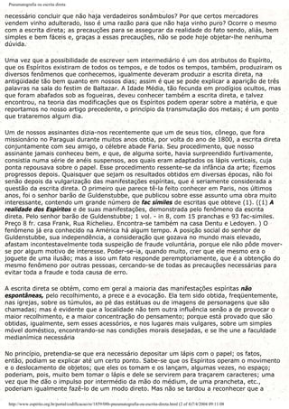 Pneumatografia ou escrita direta
necessário concluir que não haja verdadeiros sonâmbulos? Por que certos mercadores
vendem vinho adulterado, isso é uma razão para que não haja vinho puro? Ocorre o mesmo
com a escrita direta; as precauções para se assegurar da realidade do fato sendo, aliás, bem
simples e bem fáceis e, graças a essas precauções, não se pode hoje objetar-lhe nenhuma
dúvida.
Uma vez que a possibilidade de escrever sem intermediário é um dos atributos do Espírito,
que os Espíritos existiram de todos os tempos, e de todos os tempos, também, produziram os
diversos fenômenos que conhecemos, igualmente deveram produzir a escrita direta, na
antigüidade tão bem quanto em nossos dias; assim é que se pode explicar a aparição de três
palavras na sala do festim de Baltazar. A Idade Média, tão fecunda em prodígios ocultos, mas
que foram abafados sob as fogueiras, deveu conhecer também a escrita direta, e talvez
encontrou, na teoria das modificações que os Espíritos podem operar sobre a matéria, e que
reportamos no nosso artigo precedente, o princípio da transmutação dos metais; é um ponto
que trataremos algum dia.
Um de nossos assinantes dizia-nos recentemente que um de seus tios, cônego, que fora
missionário no Paraguai durante muitos anos obtia, por volta do ano de 1800, a escrita direta
conjuntamente com seu amigo, o célebre abade Faria. Seu procedimento, que nosso
assinante jamais conheceu bem, e que, de alguma sorte, havia surpreendido furtivamente,
consistia numa série de anéis suspensos, aos quais eram adaptados os lápis verticais, cuja
ponta repousava sobre o papel. Esse procedimento ressente-se da infância da arte; fizemos
progressos depois. Quaisquer que sejam os resultados obtidos em diversas épocas, não foi
senão depois da vulgarização das manifestações espíritas, que é seriamente considerada a
questão da escrita direta. O primeiro que parece tê-la feito conhecer em Paris, nos últimos
anos, foi o senhor barão de Guldenstubbe, que publicou sobre esse assunto uma obra muito
interessante, contendo um grande número de fac símiles de escritas que obteve (1). ((1) A
realidade dos Espíritos e de suas manifestações, demonstrada pelo fenômeno da escrita
direta. Pelo senhor barão de Guldenstubbe; 1 vol. - in 8, com 15 pranchas e 93 fac-similes.
Preço 8 fr. casa Frank, Rua Richelieu. Encontra-se também na casa Dentu e Ledoyen. ) O
fenômeno já era conhecido na América há algum tempo. A posição social do senhor de
Guldenstubbe, sua independência, a consideração que gozava no mundo mais elevado,
afastam incontestavelmente toda suspeição de fraude voluntária, porque ele não pôde mover-
se por algum motivo de interesse. Poder-se-ia, quando muito, crer que ele mesmo era o
joguete de uma ilusão; mas a isso um fato responde peremptoriamente, que é a obtenção do
mesmo fenômeno por outras pessoas, cercando-se de todas as precauções necessárias para
evitar toda a fraude e toda causa de erro.
A escrita direta se obtém, como em geral a maioria das manifestações espíritas não
espontâneas, pelo recolhimento, a prece e a evocação. Ela tem sido obtida, freqüentemente,
nas igrejas, sobre os túmulos, ao pé das estátuas ou de imagens de personagens que são
chamadas; mas é evidente que a localidade não tem outra influência senão a de provocar o
maior recolhimento, e a maior concentração do pensamento; porque está provado que são
obtidas, igualmente, sem esses acessórios, e nos lugares mais vulgares, sobre um simples
móvel doméstico, encontrando-se nas condições morais desejadas, e se lhe une a faculdade
medianímica necessária
No princípio, pretendia-se que era necessário depositar um lápis com o papel; os fatos,
então, podiam se explicar até um certo ponto. Sabe-se que os Espíritos operam o movimento
e o deslocamento de objetos; que eles os tomam e os lançam, algumas vezes, no espaço;
poderiam, pois, muito bem tomar o lápis e dele se servirem para traçarem caracteres; uma
vez que lhe dão o impulso por intermédio da mão do médium, de uma prancheta, etc.,
poderiam igualmente fazê-lo de um modo direto. Mas não se tardou a reconhecer que a
http://www.espirito.org.br/portal/codificacao/re/1859/08b-pneumatografia-ou-escrita-direta.html (2 of 4)7/4/2004 09:11:08
 