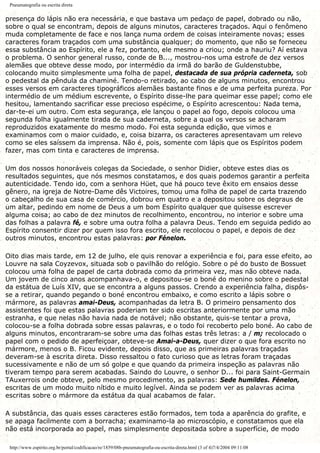 Pneumatografia ou escrita direta
presença do lápis não era necessária, e que bastava um pedaço de papel, dobrado ou não,
sobre o qual se encontram, depois de alguns minutos, caracteres traçados. Aqui o fenômeno
muda completamente de face e nos lança numa ordem de coisas inteiramente novas; esses
caracteres foram traçados com uma substância qualquer; do momento, que não se forneceu
essa substância ao Espírito, ele a fez, portanto, ele mesmo a criou; onde a hauriu? Aí estava
o problema. O senhor general russo, conde de B..., mostrou-nos uma estrofe de dez versos
alemães que obteve desse modo, por intermédio da irmã do barão de Guldenstubbe,
colocando muito simplesmente uma folha de papel, destacada de sua própria caderneta, sob
o pedestal da pêndula da chaminé. Tendo-o retirado, ao cabo de alguns minutos, encontrou
esses versos em caracteres tipográficos alemães bastante finos e de uma perfeita pureza. Por
intermédio de um médium escrevente, o Espírito disse-lhe para queimar esse papel; como ele
hesitou, lamentando sacrificar esse precioso espécime, o Espírito acrescentou: Nada tema,
dar-te-ei um outro. Com esta segurança, ele lançou o papel ao fogo, depois colocou uma
segunda folha igualmente tirada de sua caderneta, sobre a qual os versos se acharam
reproduzidos exatamente do mesmo modo. Foi esta segunda edição, que vimos e
examinamos com o maior cuidado, e, coisa bizarra, os caracteres apresentavam um relevo
como se eles saíssem da imprensa. Não é, pois, somente com lápis que os Espíritos podem
fazer, mas com tinta e caracteres de imprensa.
Um dos nossos honoráveis colegas da Sociedade, o senhor Didier, obteve estes dias os
resultados seguintes, que nós mesmos constatamos, e dos quais podemos garantir a perfeita
autenticidade. Tendo ido, com a senhora Hüet, que há pouco teve êxito em ensaios desse
gênero, na igreja de Notre-Dame dês Victoires, tomou uma folha de papel de carta trazendo
o cabeçalho de sua casa de comércio, dobrou em quatro e a depositou sobre os degraus de
um altar, pedindo em nome de Deus a um bom Espírito qualquer que quisesse escrever
alguma coisa; ao cabo de dez minutos de recolhimento, encontrou, no interior e sobre uma
das folhas a palavra fé, e sobre uma outra folha a palavra Deus. Tendo em seguida pedido ao
Espírito consentir dizer por quem isso fora escrito, ele recolocou o papel, e depois de dez
outros minutos, encontrou estas palavras: por Fénelon.
Oito dias mais tarde, em 12 de julho, ele quis renovar a experiência e foi, para esse efeito, ao
Louvre na sala Coyzevox, situada sob o pavilhão do relógio. Sobre o pé do busto de Bossuet
colocou uma folha de papel de carta dobrada como da primeira vez, mas não obteve nada.
Um jovem de cinco anos acompanhava-o, e depositou-se o boné do menino sobre o pedestal
da estátua de Luís XIV, que se encontra a alguns passos. Crendo a experiência falha, dispôs-
se a retirar, quando pegando o boné encontrou embaixo, e como escrito a lápis sobre o
mármore, as palavras amai-Deus, acompanhadas da letra B. O primeiro pensamento dos
assistentes foi que estas palavras poderiam ter sido escritas anteriormente por uma mão
estranha, e que nelas não havia nada de notável; não obstante, quis-se tentar a prova,
colocou-se a folha dobrada sobre essas palavras, e o todo foi recoberto pelo boné. Ao cabo de
alguns minutos, encontraram-se sobre uma das folhas estas três letras: a / m; recolocado o
papel com o pedido de aperfeiçoar, obteve-se Amai-a-Deus, quer dizer o que fora escrito no
mármore, menos o B. Ficou evidente, depois disso, que as primeiras palavras traçadas
deveram-se à escrita direta. Disso ressaltou o fato curioso que as letras foram traçadas
sucessivamente e não de um só golpe e que quando da primeira inspeção as palavras não
tiveram tempo para serem acabadas. Saindo do Louvre, o senhor D... foi para Saint-Germain
TAuxerrois onde obteve, pelo mesmo procedimento, as palavras: Sede humildes. Fénelon,
escritas de um modo muito nítido e muito legível. Ainda se podem ver as palavras acima
escritas sobre o mármore da estátua da qual acabamos de falar.
A substância, das quais esses caracteres estão formados, tem toda a aparência do grafite, e
se apaga facilmente com a borracha; examinamo-la ao microscópio, e constatamos que ela
não está incorporada ao papel, mas simplesmente depositada sobre a superfície, de modo
http://www.espirito.org.br/portal/codificacao/re/1859/08b-pneumatografia-ou-escrita-direta.html (3 of 4)7/4/2004 09:11:08
 