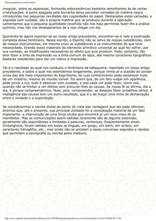 Pneumatografia ou escrita direta
irregular, sobre as asperezas, formando arborescências bastante semelhantes às de certas
cristalizações. A parte apagada pela borracha deixa perceber camadas de matéria negra
introduzidas nas pequenas cavidades das rugosidades do papel. Destacadas estas camadas, e
erguidas com cuidado, são a própria matéria que se produziu durante a operação.
Lamentamos que a pequena quantidade recolhida não nos haja permitido fazer-lhe a análise
química; mas não nos desesperamos de a isso chegar um dia.
Querendo-se agora reportar-se ao nosso artigo precedente, encontrar-se-á nele a explicação
completa desse fenômeno. Nesse escrito, o Espírito não se serve de nossas substâncias, nem
de nossos instrumentos; ele mesmo criou as substâncias e os instrumentos de que teve
necessidade, tirando esses materiais do elemento primitivo universal ao qual fez sofrer, por
sua vontade, as modificações necessárias ao efeito que quis produzir. Pode, portanto, tão
bem fazer a tinta de impressão ou a tinta comum do lápis, até mesmo caracteres tipográficos
bastante resistentes para dar um relevo à impressão.
Tal é o resultado ao qual nos conduziu o fenômeno da tabaqueira, reportado no nosso artigo
precedente, e sobre o qual nos estendemos longamente, porque vimos aí a ocasião de sondar
umas das leis mais importantes do Espiritismo, lei cujo conhecimento pode esclarecer mais
de um mistério, mesmo do mundo visível. Foi assim que, de um fato vulgar em aparência,
pôde jorrar a luz; tudo é observar com cuidado, e isso cada um pode fazer, como nós,
quando não se limitar a ver efeitos sem procurar-lhes as causas. Se nossa fé se afirma, dia a
dia, é porque compreendemos; fazei, pois, compreender, se desejais fazer prosélitos sérios. A
inteligência das causas tem um outro resultado, que é o de traçar uma linha de demarcação
entre a verdade e a superstição.
Se considerarmos a escrita direta do ponto de vista das vantagens que ela pode oferecer,
diremos que, até o presente, sua principal utilidade foi a constatação material de um fato
importante: a intervenção de uma força oculta que encontra aí um novo meio de se
manifestar. Mas as comunicações assim obtidas raramente são de alguma extensão;
geralmente são espontâneas e limitadas a palavras, sentenças, freqüentemente sinais
ininteligíveis; foram obtidas em todas as línguas, em grego, em latim, em siríaco, em
caracteres hiéroglifos, etc., mas ainda não se prestam a essas conversas seguidas e rápidas
que permitem a psicografia ou escrita pelos médiuns.
http://www.espirito.org.br/portal/codificacao/re/1859/08b-pneumatografia-ou-escrita-direta.html (4 of 4)7/4/2004 09:11:08
 