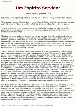 Um Espírito Servidor
Um Espírito Servidor
Revista Espírita, agosto de 1859
Extraímos as passagens seguintes da carta de um de nossos correspondentes de Bordeaux:
"Eis, meu caro senhor Allan Kardec, um novo relato de fatos muito extraordinários, e que vos
submeto com o pedido de consentir verificá-los, evocando o Espírito que é o seu autor.
"Uma jovem senhora, que chamaremos senhora Mally, foi a pessoa por cujo intermédio
ocorreram as manifestações que formam o assunto desta carta: Essa senhora mora em
Bordeaux e tem três filhos.
"Desde a sua tenra idade, em torno de nove anos, ela teve visões. Uma noite, entrando em
sua casa com a sua família, viu no ângulo de uma escada a forma muito distinta de uma tia
morta há quatro ou cinco anos. Ela soltou uma exclamação: Ah! minha tia! E a aparição
desapareceu. Dois anos depois, ela ouviu ser chamada por uma voz que acreditou reconhecer
pela de sua tia, e tão fortemente que não pôde deixar de dizer: Entrai, minha tia! Não se
abrindo a porta, ela mesma foi abrir, e não vendo ninguém, desceu para junto de sua mãe
para informar-se se alguém havia subido.
"Depois de alguns anos, encontramos essa senhora de posse de um guia ou Espírito familiar,
que parece encarregado de velar sobre sua pessoa e de seus filhos, e que faz uma multidão
de pequenos serviços na casa, entre outros o de despertar os doentes, à hora fixada, para
tomar a tizana, ou aqueles que querem partir; ou bem, para certas manifestações, ele realça
o moral. Esse Espírito tem um caráter pouco sério; entretanto, ao lado de marcas de
leviandade, ele deu provas de sensibilidade e afeição. A senhora Mally o vê comumente sob a
forma de uma chama, ou de uma grande claridade; mas ele se manifesta aos seus filhos sob
uma forma humana. Uma sonâmbula pretende ter-lhe dado esse guia, sobre o qual parece
ter influência. Quando a senhora Mally fica algum tempo sem se ocupar de seu guia, ele toma
o cuidado de se fazer lembrar a ela por algumas visões mais ou menos desagradáveis. Uma
vez, por exemplo, quando ela descia sem luz, percebeu sobre o patamar um cadáver coberto
com um lençol e luminoso. Essa senhora tem uma grande força de caráter, como veremos
mais tarde; todavia, não pôde defender-se de uma impressão penosa com essa visão; e,
fechando vivamente a porta de seu quarto, ela afastou-se para o de sua mãe. Outras vezes,
sentia-se puxada pelo seu vestido, ou relada como por uma pessoa ou algum animal,
oprimindo-a.. Essas impertinências cessavam desde que ela dirigisse um pensamento ao seu
guia, e, de sua parte, a sonâmbula repreendia este último e proibia-o de atormentá-la.
"Em 1856, a terceira filha da senhora Mally, com a idade de quatro anos, caiu doente, no mês
de agosto. A criança estava constantemente mergulhada num estado de sonolência,
interrompido por crises de convulsões. Durante oito dias, eu mesmo vi a criança parecendo
sair do seu acabrunhamento, tomar um rosto sorridente e feliz e os olhos semi-fechados, sem
olhar para aqueles que a cercavam, estender sua mão, com um gesto gracioso, como para
receber alguma coisa, levar à boca e comer; depois agradecer com um sorriso encantador.
Durante oito dias, a criança foi sustentada por essa alimentação invisível, e seu corpo
retomara sua aparência de frescor habitual. Quando ela pôde falar, pareceu que ela saiu de
um longo sono, e contou maravilhosas visões.
http://www.espirito.org.br/portal/codificacao/re/1859/08c-um-espirito-servidor.html (1 of 4)7/4/2004 09:11:09
 