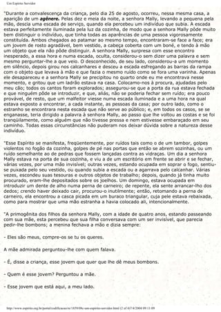 Um Espírito Servidor
"Durante a convalescença da criança, pelo dia 25 de agosto, ocorreu, nessa mesma casa, a
aparição de um agênere. Pelas dez e meia da noite, a senhora Mally, levando a pequena pela
mão, descia uma escada de serviço, quando ela percebeu um indivíduo que subia. A escada
estava perfeitamente iluminada pela luz da cozinha, de modo que a senhora Mally pôde muito
bem distinguir o indivíduo, que tinha todas as aparências de uma pessoa vigorosamente
constituída. Ambos chegados ao patamar ao mesmo tempo, encontraram-se face a face; era
um jovem de rosto agradável, bem vestido, a cabeça coberta com um boné, e tendo à mão
um objeto que ela não pôde distinguir. A senhora Mally, surpresa com esse encontro
inesperado, a essa hora e numa escada, oculta, considerou-o sem dizer uma palavra e sem
mesmo perguntar-lhe a que veio. O desconhecido, de seu lado, considerou-a um momento
em silêncio, depois girou nos calcanhares e desceu a escada esfregando as barras da rampa
com o objeto que levava à mão e que fazia o mesmo ruído como se fora uma varinha. Apenas
ele desapareceu e a senhora Mally se precipitou no quarto onde eu me encontrava nesse
momento, e gritou que um ladrão estava na casa. Colocamo-nos à procura, ajudadas pelo
meu cão; todos os cantos foram explorados; assegurou-se que a porta da rua estava fechada
e que ninguém pôde se introduzir, e que, aliás, não se poderia fechar sem ruído; era pouco
provável, de resto, que um malfeitor viesse numa escada iluminada e a uma hora na qual
estava exposto a encontrar, a cada instante, as pessoas da casa; por outro lado, como o
estranho se encontrara nesta escada que não serve ao público; e, em todos os casos, se se
enganasse, teria dirigido a palavra à senhora Mally, ao passo que lhe voltou as costas e se foi
tranqüilamente, como alguém que não tivesse pressa e nem estivesse embaraçado em seu
caminho. Todas essas circunstâncias não puderam nos deixar dúvida sobre a natureza desse
indivíduo.
"Esse Espírito se manifesta, freqüentemente, por ruídos tais como o de um tambor, golpes
violentos no fogão da cozinha, golpes de pé nas portas que então se abrem sozinhas, ou um
ruído semelhante ao de pedras que fossem lançadas contra as vidraças. Um dia a senhora
Mally estava na porta de sua cozinha, e viu a de um escritório em frente se abrir e se fechar,
várias vezes, por uma mão invisível; outras vezes, estando ocupada em soprar o fogo, sentiu-
se puxada pelo seu vestido, ou quando subia a escada ou a agarrava pelo calcanhar. Várias
vezes, escondeu suas tesouras e outros objetos de trabalho; depois, quando já tinha muito
procurado, eram-lhe depositados sobre os joelhos. Um domingo, estava ocupada em
introduzir um dente de alho numa perna de carneiro; de repente, ela sente arrancar-lho dos
dedos; crendo haver deixado cair, procurou-o inutilmente; então, retomando a perna de
carneiro, ela encontrou a casca picada em um buraco triangular, cuja pele estava rebaixada,
como para mostrar que uma mão estranha a havia colocado ali, intencionalmente.
"A primogênita dos filhos da senhora Mally, com a idade de quatro anos, estando passeando
com sua mãe, esta percebeu que sua filha conversava com um ser invisível, que parecia
pedir-lhe bombons; a menina fechava a mão e dizia sempre:
- Eles são meus, compre-os se tu os queres.
A mãe admirada perguntou-lhe com quem falava.
- É, disse a criança, esse jovem que quer que lhe dê meus bombons.
- Quem é esse jovem? Perguntou a mãe.
- Esse jovem que está aqui, a meu lado.
http://www.espirito.org.br/portal/codificacao/re/1859/08c-um-espirito-servidor.html (2 of 4)7/4/2004 09:11:09
 