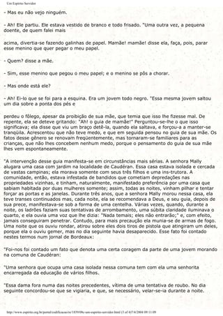 Um Espírito Servidor
- Mas eu não vejo ninguém.
- Ah! Ele partiu. Ele estava vestido de branco e todo frisado. "Uma outra vez, a pequena
doente, de quem falei mais
acima, divertia-se fazendo galinhas de papel. Mamãe! mamãe! disse ela, faça, pois, parar
esse menino que quer pegar o meu papel.
- Quem? disse a mãe.
- Sim, esse menino que pegou o meu papel; e o menino se pôs a chorar.
- Mas onde está ele?
- Ah! Ei-lo que se foi para a esquina. Era um jovem todo negro. "Essa mesma jovem saltou
um dia sobre a ponta dos pés e
perdeu o fôlego, apesar da proibição de sua mãe, que temia que isso lhe fizesse mal. De
repente, ela se deteve gritando: "Ah! o guia de mamãe!" Perguntou-se-lhe o que isso
significava; ela disse que viu um braço detê-la, quando ela saltava, e forçou-a a manter-se
tranqüila. Acrescentou que não teve medo, e que em seguida pensou no guia de sua mãe. Os
fatos desse gênero se renovam freqüentemente, mas tornaram-se familiares para as
crianças, que não lhes concebem nenhum medo, porque o pensamento do guia de sua mãe
lhes vem espontaneamente.
"A intervenção desse guia manifesta-se em circunstâncias mais sérias. A senhora Mally
alugara uma casa com jardim na localidade de Caudéran. Essa casa estava isolada e cercada
de vastas campinas; ela morava somente com seus três filhos e uma ins-trutora. A
comunidade, então, estava infestada de bandidos que cometiam depredações nas
propriedades vizinhas, e tinham, naturalmente, manifestado preferência por uma casa que
sabiam habitada por duas mulheres somente; assim, todas as noites, vinham pilhar e tentar
forçar as portas e as janelas. Durante três anos, que a senhora Mally morou nessa casa, ela
teve transes continuados mas, cada noite, ela se recomendava a Deus, e seu guia, depois de
sua prece, manifestava-se sob a forma de uma centelha. Várias vezes, quando, durante a
noite, os ladrões faziam suas tentativas de arrombamento, uma súbita claridade iluminava o
quarto, e ela ouvia uma voz que lhe dizia: "Nada temais; eles não entrarão;" e, com efeito,
jamais conseguiram penetrar. Contudo, para mais precaução ela munia-se de armas de fogo.
Uma noite que os ouviu rondar, atirou sobre eles dois tiros de pistola que atingiram um deles,
porque ela o ouviu gemer, mas no dia seguinte havia desaparecido. Esse fato foi contado
nestes termos num jornal de Bordeaux:
"Foi-nos foi contado um fato que denota uma certa coragem da parte de uma jovem morando
na comuna de Caudéran:
"Uma senhora que ocupa uma casa isolada nessa comuna tem com ela uma senhorita
encarregada da educação de vários filhos.
"Essa dama fora numa das noites precedentes, vítima de uma tentativa de roubo. No dia
seguinte concordou-se que se vigiaria, e que, se necessário, velar-se-ia durante a noite.
http://www.espirito.org.br/portal/codificacao/re/1859/08c-um-espirito-servidor.html (3 of 4)7/4/2004 09:11:09
 