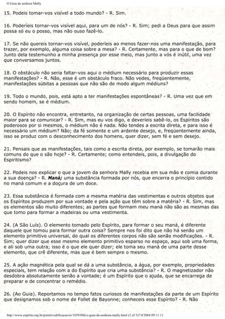 O Guia da senhora Mally
15. Podeis tomar-vos visível a todo mundo? - R. Sim.
16. Poderíeis tornar-vos visível aqui, para um de nós? - R. Sim; pedi a Deus para que assim
possa só eu o posso, mas não ouso fazê-lo.
17. Se não quereis tornar-vos visível, poderíeis ao menos fazer-nos uma manifestação, para
trazer, por exemplo, alguma coisa sobre a mesa? - R. Certamente, mas para o que de bom?
Junto dela testemunho a minha presença por esse meio, mas junto a vós é inútil, uma vez
que conversamos juntos.
18. O obstáculo não seria faltar-vos aqui o médium necessário para produzir essas
manifestações? - R. Não, esse é um obstáculo fraco. Não vedes, freqüentemente,
manifestações súbitas a pessoas que não são de modo algum médiuns?
19. Todo o mundo, pois, está apto a ter manifestações espontâneas? - R. Uma vez que em
sendo homem, se é médium.
20. O Espírito não encontra, entretanto, na organização de certas pessoas, uma facilidade
maior para se comunicar? - R. Sim, mas eu vos digo, e deveríeis sabê-lo, os Espíritos são
poderosos por si mesmos, o médium não é nada. Não tendes a escrita direta, e para isso é
necessário um médium? Não; da fé somente e um ardente desejo, e, freqüentemente ainda,
isso se produz com o desconhecimento dos homens, quer dizer, sem fé e sem desejo.
21. Pensais que as manifestações, tais como a escrita direta, por exemplo, se tomarão mais
comuns do que o são hoje? - R. Certamente; como entendeis, pois, a divulgação do
Espiritismo?
22. Podeis nos explicar o que a jovem da senhora Mally recebia em sua mão e comia durante
a sua doença? - R. Maná; uma substância formada por nós, que encerra o princípio contido
no maná comum e a doçura de um doce.
23. Essa substância é formada com a mesma matéria das vestimentas e outros objetos que
os Espíritos produzem por sua vontade e pela ação que têm sobre a matéria? - R. Sim, mas
os elementos são muito diferentes; as partes que formam meu maná não são as mesmas das
que tomo para formar a madeiras ou uma vestimenta.
24. (A São Luís). O elemento tomado pelo Espírito, para formar o seu maná, é diferente
daquele que tomou para formar outra coisa? Sempre nos foi dito que não há senão um
elemento primitivo universal, do qual os diferentes corpos não são senão modificações. - R.
Sim; quer dizer que esse mesmo elemento primitivo esparso no espaço, aqui sob uma forma,
e ali sob uma outra; isso é o que ele quer dizer; ele toma seu maná de uma parte desse
elemento, que crê diferente, mas que é bem sempre o mesmo.
25. A ação magnética pela qual se dá a uma substância, a água, por exemplo, propriedades
especiais, tem relação com a do Espírito que cria uma substância? - R. O magnetizador não
desdobra absolutamente senão a vontade; é um Espírito que o ajuda, que se encarrega de
preparar e de concentrar o remédio.
26. (Ao Guia). Reportamos no tempo fatos curiosos de manifestações da parte de um Espírito
que designamos sob o nome de Follet de Bayonne; conheceis esse Espírito? - R. Não
http://www.espirito.org.br/portal/codificacao/re/1859/08d-o-guia-da-senhora-mally.html (2 of 3)7/4/2004 09:11:11
 
