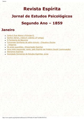 Janeiro
Revista Espírita
Jornal de Estudos Psicológicos
Segundo Ano – 1859
Janeiro
q Carta à Sua Alteza o Príncipe G.
q Senhor Adrien, médium vidente (2º artigo)
q O Fantasma de Bayonne
q Conversas familiares de além-túmulo - Chaudruc-Duclos
q - Diógenes
q Os anjos guardiães. (Dissertação Espírita)
q Uma noite esquecida, conto, pelo Espírito de Frédéric Soulié (continuação)
q Aforismos Espíritas
q Sociedade Parisiense de Estudos Espíritas; aviso
http://www.espirito.org.br/portal/codificacao/re/1859/index-01.html7/4/2004 09:05:42
 