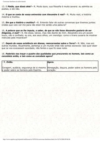 Conversas familiares de além-túmulo
13. E Platão, que dizeis dele? - R. Muito duro; sua filosofia é muito severa: eu admitia os
poetas, e ele não.
14. O que se conta de vossa entrevista com Alexandre é real? - R. Muito real; a história
mesma a mutilou.
15. Em que a história a mutilou? - R. Entendo falar de outras conversas que tivemos juntos:
credes que veio ver-me para não dizer-me senão uma palavra?
16. A palavra que se lhe imputa, a saber, de que se não fosse Alexandre gostaria de ser
Diógenes, é real? - R. Ele disse, talvez, mas não diante de mim. Alexandre era um jovem
louco, vão e confiado; eu era, aos seus olhos, um mendigo: como o tirano ousaria se mostrar
instruído pelo miserável?
17. Depois de vossa existência em Atenas, reencarnastes sobre a Terra? - R. Não, mas em
outros mundos. Atualmente, pertenço a um mundo onde não somos escravos: isso quer dizer
que se vos evocassem acordado, não faríeis o que fiz essa noite.
18. Poderíeis nos traçar o quadro das qualidades que procurareis no homem, tais como as
concebíeis então, e tais como as concebeis agora?
- R. Então.
Coragem, audácia, segurança de si mesmo
e poder sobre os homens pelo Espírito.
Agora.
Abnegação, doçura, poder sobre os homens pelo
coração.
http://www.espirito.org.br/portal/codificacao/re/1859/01d-conversas-familiares.html (4 of 4)7/4/2004 09:06:06
 