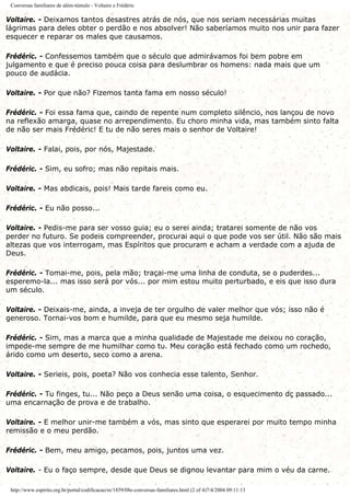 Conversas familiares de além-túmulo - Voltaire e Frédéric
Voltaire. - Deixamos tantos desastres atrás de nós, que nos seriam necessárias muitas
lágrimas para deles obter o perdão e nos absolver! Não saberíamos muito nos unir para fazer
esquecer e reparar os males que causamos.
Frédéric. - Confessemos também que o século que admirávamos foi bem pobre em
julgamento e que é preciso pouca coisa para deslumbrar os homens: nada mais que um
pouco de audácia.
Voltaire. - Por que não? Fizemos tanta fama em nosso século!
Frédéric. - Foi essa fama que, caindo de repente num completo silêncio, nos lançou de novo
na reflexão amarga, quase no arrependimento. Eu choro minha vida, mas também sinto falta
de não ser mais Frédéric! E tu de não seres mais o senhor de Voltaire!
Voltaire. - Falai, pois, por nós, Majestade.
Frédéric. - Sim, eu sofro; mas não repitais mais.
Voltaire. - Mas abdicais, pois! Mais tarde fareis como eu.
Frédéric. - Eu não posso...
Voltaire. - Pedis-me para ser vosso guia; eu o serei ainda; tratarei somente de não vos
perder no futuro. Se podeis compreender, procurai aqui o que pode vos ser útil. Não são mais
altezas que vos interrogam, mas Espíritos que procuram e acham a verdade com a ajuda de
Deus.
Frédéric. - Tomai-me, pois, pela mão; traçai-me uma linha de conduta, se o puderdes...
esperemo-la... mas isso será por vós... por mim estou muito perturbado, e eis que isso dura
um século.
Voltaire. - Deixais-me, ainda, a inveja de ter orgulho de valer melhor que vós; isso não é
generoso. Tornai-vos bom e humilde, para que eu mesmo seja humilde.
Frédéric. - Sim, mas a marca que a minha qualidade de Majestade me deixou no coração,
impede-me sempre de me humilhar como tu. Meu coração está fechado como um rochedo,
árido como um deserto, seco como a arena.
Voltaire. - Serieis, pois, poeta? Não vos conhecia esse talento, Senhor.
Frédéric. - Tu finges, tu... Não peço a Deus senão uma coisa, o esquecimento dç passado...
uma encarnação de prova e de trabalho.
Voltaire. - E melhor unir-me também a vós, mas sinto que esperarei por muito tempo minha
remissão e o meu perdão.
Frédéric. - Bem, meu amigo, pecamos, pois, juntos uma vez.
Voltaire. - Eu o faço sempre, desde que Deus se dignou levantar para mim o véu da carne.
http://www.espirito.org.br/portal/codificacao/re/1859/08e-conversas-familiares.html (2 of 4)7/4/2004 09:11:13
 