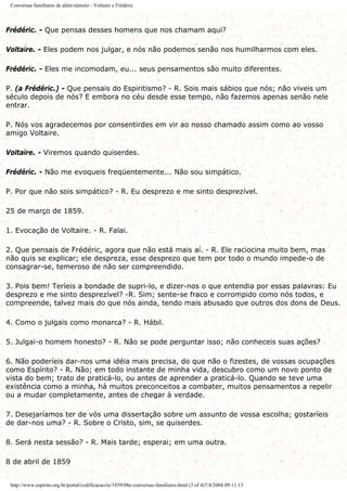 Conversas familiares de além-túmulo - Voltaire e Frédéric
Frédéric. - Que pensas desses homens que nos chamam aqui?
Voltaire. - Eles podem nos julgar, e nós não podemos senão nos humilharmos com eles.
Frédéric. - Eles me incomodam, eu... seus pensamentos são muito diferentes.
P. (a Frédéric.) - Que pensais do Espiritismo? - R. Sois mais sábios que nós; não viveis um
século depois de nós? E embora no céu desde esse tempo, não fazemos apenas senão nele
entrar.
P. Nós vos agradecemos por consentirdes em vir ao nosso chamado assim como ao vosso
amigo Voltaire.
Voltaire. - Viremos quando quiserdes.
Frédéric. - Não me evoqueis freqüentemente... Não sou simpático.
P. Por que não sois simpático? - R. Eu desprezo e me sinto desprezível.
25 de março de 1859.
1. Evocação de Voltaire. - R. Falai.
2. Que pensais de Frédéric, agora que não está mais aí. - R. Ele raciocina muito bem, mas
não quis se explicar; ele despreza, esse desprezo que tem por todo o mundo impede-o de
consagrar-se, temeroso de não ser compreendido.
3. Pois bem! Teríeis a bondade de supri-lo, e dizer-nos o que entendia por essas palavras: Eu
desprezo e me sinto desprezível? -R. Sim; sente-se fraco e corrompido como nós todos, e
compreende, talvez mais do que nós ainda, tendo mais abusado que outros dos dons de Deus.
4. Como o julgais como monarca? - R. Hábil.
5. Julgai-o homem honesto? - R. Não se pode perguntar isso; não conheceis suas ações?
6. Não poderíeis dar-nos uma idéia mais precisa, do que não o fizestes, de vossas ocupações
como Espírito? - R. Não; em todo instante de minha vida, descubro como um novo ponto de
vista do bem; trato de praticá-lo, ou antes de aprender a praticá-lo. Quando se teve uma
existência como a minha, há muitos preconceitos a combater, muitos pensamentos a repelir
ou a mudar completamente, antes de chegar à verdade.
7. Desejaríamos ter de vós uma dissertação sobre um assunto de vossa escolha; gostaríeis
de dar-nos uma? - R. Sobre o Cristo, sim, se quiserdes.
8. Será nesta sessão? - R. Mais tarde; esperai; em uma outra.
8 de abril de 1859
http://www.espirito.org.br/portal/codificacao/re/1859/08e-conversas-familiares.html (3 of 4)7/4/2004 09:11:13
 
