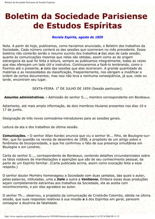 Boletim da Sociedade Parisiense de Estudos Espíritas
Boletim da Sociedade Parisiense
de Estudos Espíritas
Revista Espírita, agosto de 1859
Nota. A partir de hoje, publicamos, como havíamos anunciado, o Boletim dos trabalhos da
Sociedade. Cada número conterá os das sessões que ocorreram no mês precedente. Esses
boletins não conterão senão o resumo sucinto dos trabalhos e das atas de cada sessão;
quanto às comunicações mesmas que nelas são obtidas, assim como as de origem
estrangeira da qual foi feita a leitura, sempre as publicamos integralmente, todas as vezes
que elas ofereçam um lado útil e instrutivo. Continuaremos a fazê-lo lembrando, como o
fizemos até o presente, a data das sessões que elas ocorreram. A grande quantidade de
matérias e as necessidades da classificação, freqüentemente, nos obrigam a modificar a
ordem de certos documentos; mas isso não leva a nenhuma conseqüência, já que, cedo ou
tarde, encontram seu lugar.
SEXTA-FEIRA. 1º DE JULHO DE 1859 (Sessão particular).
Assuntos administrativos. - Admissão do senhor S..., membro correspondente em Bordeaux.
Adiamento, até mais ampla informação, de dois membros titulares presentes nos dias 10 e
17 de junho.
Designação de três novos comissários-introdutores para as sessões gerais.
Leitura da ata e dos trabalhos da última sessão.
Comunicações. - O senhor Allan Kardec anuncia que viu o senhor W... filho, de Boulogne-sur-
Mer, que foi questão na revista de dezembro de 1858, a propósito de um artigo sobre o
fenômeno de bicorporeidade, e que lhe confirmou o fato de sua presença simultânea em
Boulogne e em Londres.
Carta do senhor S..., correspondente de Bordeaux, contendo detalhes circunstanciados sobre
os fatos notáveis de manifestações e aparições que são de seu conhecimento pessoal, da
parte de um Espírito familiar. (Carta publicada acima, assim como evocação feita a esse
respeito.)
O senhor doutor Morhéry homenageou a Sociedade com duas cantatas, das quais o autor,
pelas palavras, intituladas, uma a Italie a outra a Venitienne. Embora essas duas produções
sejam completamente estranhas aos trabalhos da Sociedade, ela as aceita com
reconhecimento, e por elas agradece ao autor.
O senhor Th... observou, a propósito da comunicação de Cristóvão Colombo, obtida na última
sessão, que suas respostas relativas à sua missão e à dos Espíritos em geral, parecem
consagrar a doutrina da fatalidade.
http://www.espirito.org.br/portal/codificacao/re/1859/08f-boletim-da-sociedade-parisiense.html (1 of 5)7/4/2004 09:11:15
 