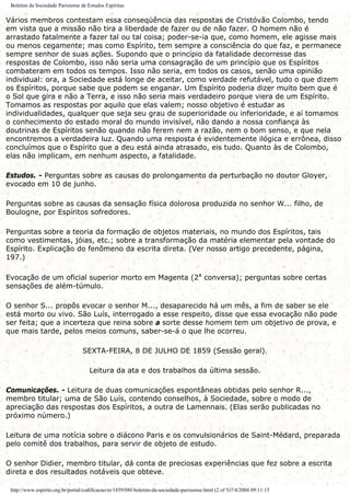Boletim da Sociedade Parisiense de Estudos Espíritas
Vários membros contestam essa conseqüência das respostas de Cristóvão Colombo, tendo
em vista que a missão não tira a liberdade de fazer ou de não fazer. O homem não é
arrastado fatalmente a fazer tal ou tal coisa; poder-se-ia que, como homem, ele agisse mais
ou menos cegamente; mas como Espírito, tem sempre a consciência do que faz, e permanece
sempre senhor de suas ações. Supondo que o princípio da fatalidade decorresse das
respostas de Colombo, isso não seria uma consagração de um princípio que os Espíritos
combateram em todos os tempos. Isso não seria, em todos os casos, senão uma opinião
individual: ora, a Sociedade está longe de aceitar, como verdade refutável, tudo o que dizem
os Espíritos, porque sabe que podem se enganar. Um Espírito poderia dizer muito bem que é
o Sol que gira e não a Terra, e isso não seria mais verdadeiro porque viera de um Espírito.
Tomamos as respostas por aquilo que elas valem; nosso objetivo é estudar as
individualidades, qualquer que seja seu grau de superioridade ou inferioridade, e aí tomamos
o conhecimento do estado moral do mundo invisível, não dando a nossa confiança às
doutrinas de Espíritos senão quando não ferem nem a razão, nem o bom senso, e que nela
encontremos a verdadeira luz. Quando uma resposta é evidentemente ilógica e errônea, disso
concluímos que o Espírito que a deu está ainda atrasado, eis tudo. Quanto às de Colombo,
elas não implicam, em nenhum aspecto, a fatalidade.
Estudos. - Perguntas sobre as causas do prolongamento da perturbação no doutor Gloyer,
evocado em 10 de junho.
Perguntas sobre as causas da sensação física dolorosa produzida no senhor W... filho, de
Boulogne, por Espíritos sofredores.
Perguntas sobre a teoria da formação de objetos materiais, no mundo dos Espíritos, tais
como vestimentas, jóias, etc.; sobre a transformação da matéria elementar pela vontade do
Espírito. Explicação do fenômeno da escrita direta. (Ver nosso artigo precedente, página,
197.)
Evocação de um oficial superior morto em Magenta (2ª conversa); perguntas sobre certas
sensações de além-túmulo.
O senhor S... propôs evocar o senhor M..., desaparecido há um mês, a fim de saber se ele
está morto ou vivo. São Luís, interrogado a esse respeito, disse que essa evocação não pode
ser feita; que a incerteza que reina sobre a sorte desse homem tem um objetivo de prova, e
que mais tarde, pelos meios comuns, saber-se-á o que lhe ocorreu.
SEXTA-FEIRA, 8 DE JULHO DE 1859 (Sessão geral).
Leitura da ata e dos trabalhos da última sessão.
Comunicações. - Leitura de duas comunicações espontâneas obtidas pelo senhor R...,
membro titular; uma de São Luís, contendo conselhos, à Sociedade, sobre o modo de
apreciação das respostas dos Espíritos, a outra de Lamennais. (Elas serão publicadas no
próximo número.)
Leitura de uma notícia sobre o diácono Paris e os convulsionários de Saint-Médard, preparada
pelo comitê dos trabalhos, para servir de objeto de estudo.
O senhor Didier, membro titular, dá conta de preciosas experiências que fez sobre a escrita
direta e dos resultados notáveis que obteve.
http://www.espirito.org.br/portal/codificacao/re/1859/08f-boletim-da-sociedade-parisiense.html (2 of 5)7/4/2004 09:11:15
 