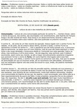 Boletim da Sociedade Parisiense de Estudos Espíritas
Estudos. - Problemas morais e questões diversas: Sobre o mérito das boas ações tendo em
vista a vida futura; - sobre as missões espíritas; - sobre a influência do medo ou do desejo
da morte; - sobre os médiuns intuitivos.
Perguntas sobre as visitas noturnas entre as pessoas vivas.
Evocação do diácono Paris.
Evocação do falso São Vicente de Paulo, Espírito mistificador da senhora L...
SEXTA-FEIRA, 22 DE JULHO DE 1859 (Sessão geral).
Leitura da ata e dos trabalhos da última sessão.
Comunicações. - Leitura de uma comunicação particular do senhor R..., membro titular, sobre
a teoria da loucura, dos sonhos, das alucinações e do sonambulismo, pelo Espírito de François
Arago e de São Vicente de Paulo. Essa teoria é um desenvolvimento racional e sábio dos
princípios já emitidos sobre essa matéria. (Ela será publicada no próximo número.)
O senhor R... dá conta de um fato recente de aparição. Estava ligado com o senhor Furne. No
sábado, 16 de julho, dia do enterro desse último, durante a tarde, o senhor Furne se
apresentou à mulher do senhor R..., com a aparência que ele tinha quando vivo, e procurava
dela se aproximar, ao passo que um outro Espírito, mas do qual não podia distinguir o rosto,
tinha o seu corpo abraçado, e procurava afastá-lo. Comovida com essa aparição, cobriu os
olhos, mas continuou a vê-lo como antes. _No dia seguinte, essa senhora, que é médium
escrevente, assim como seu marido, se pôs a traçar convulsivamente caracteres irregulares
que pareciam formar o nome de Furne. Um outro Espírito interrogado sobre esse fato
respondeu que, com efeito, o senhor Furne queria se comunicar com eles, mas que no estado
de perturbação em que se encontra ainda, ele se reconhecia com dificuldade; acrescentou
que era necessário esperar oito dias antes de evocá-lo e que, então, ele poderia manifestar-
se livremente.
O senhor doutor V... dá conta de um fato de previsão espírita, realizado em sua presença, e
tanto mais notável que a precisão de datas é muito rara da parte dos Espíritos. Há cerca de
seis semanas, uma senhora de seu conhecimento, muito boa médium escrevente, recebeu
uma comunicação do Espírito de seu pai; de repente, e sem provocação, este último põe-se a
falar espontaneamente da guerra da Itália. A esse propósito, perguntou-lhe se ela acabará
logo. Ele respondeu: No dia 11 de julho a paz será assinada. Sem ligar muita importância a
essa previsão, o senhor V... encerrou essa resposta num envelope lacrado que remeteu a
uma terceira pessoa, com recomendação de não abri-lo senão depois de 11 de julho. Sabe-se
que o acontecimento se realizou como havia sido anunciado.
E notável que quando os Espíritos falam de coisas futuras fazem-no espontaneamente,
porque, sem dúvida, eles julgam útil fazê-lo, mas isso jamais ocorre quando são provocados
por um motivo de curiosidade.
Estudos. - Problemas morais e questões diversas. Perguntas complementares sobre o mérito
de boas ações; - sobre as visitas espíritas; - sobre a escrita direta.
Perguntas sobre a intervenção dos Espíritos nos fenômenos da Natureza, tais como as
http://www.espirito.org.br/portal/codificacao/re/1859/08f-boletim-da-sociedade-parisiense.html (4 of 5)7/4/2004 09:11:15
 